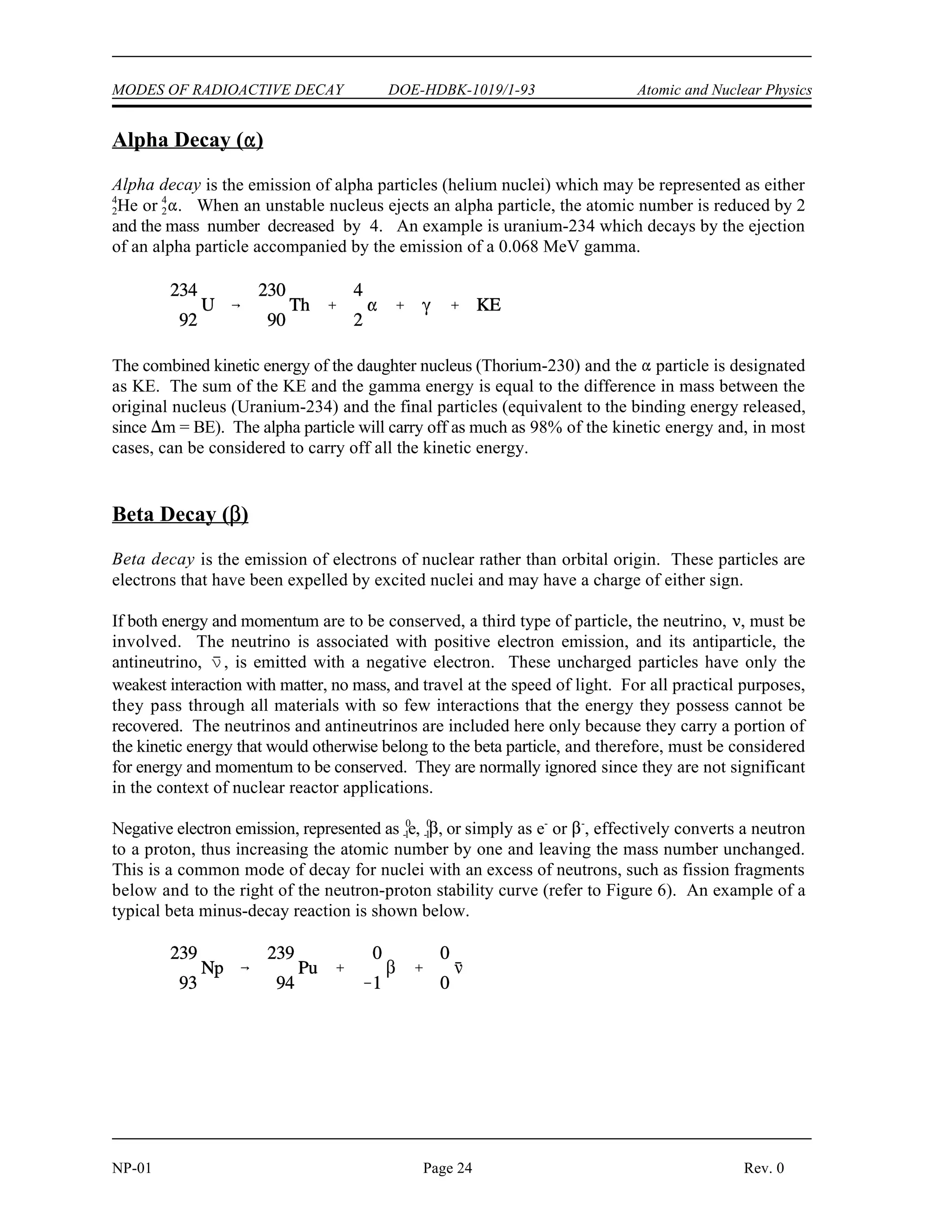 MODES OF RADIOACTIVE DECAY DOE-HDBK-1019/1-93 Atomic and Nuclear Physics
NP-01 Page 24 Rev. 0
Alpha Decay (
)
Alpha decay is the emission of alpha particles (helium nuclei) which may be represented as either
He or . When an unstable nucleus ejects an alpha particle, the atomic number is reduced by 2
4 4
2 2
and the mass number decreased by 4. An example is uranium-234 which decays by the ejection
of an alpha particle accompanied by the emission of a 0.068 MeV gamma.
The combined kinetic energy of the daughter nucleus (Thorium-230) and the  particle is designated
as KE. The sum of the KE and the gamma energy is equal to the difference in mass between the
original nucleus (Uranium-234) and the final particles (equivalent to the binding energy released,
since  