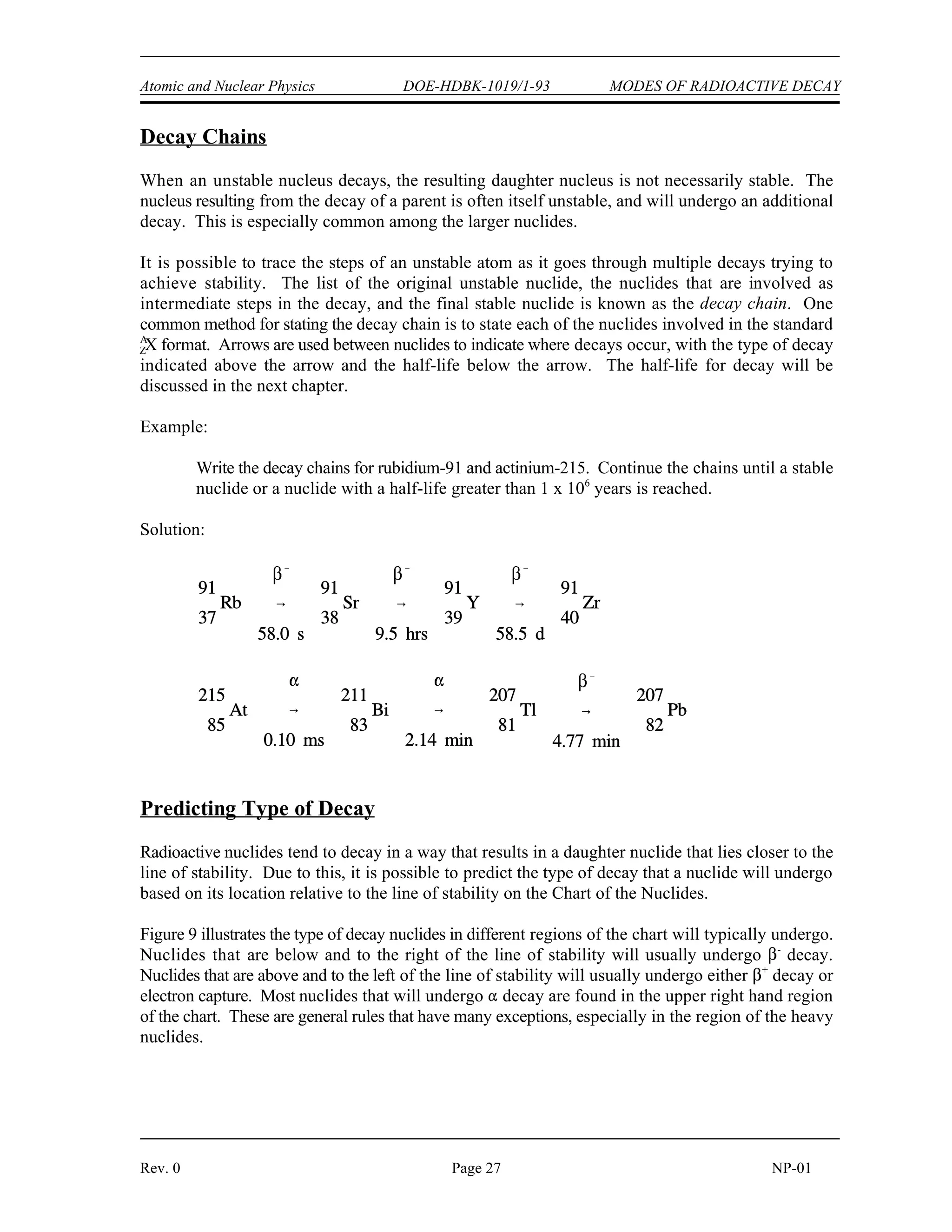MODES OF RADIOACTIVE DECAY DOE-HDBK-1019/1-93 Atomic and Nuclear Physics
NP-01 Page 26 Rev. 0
Gamma Emission (
)
Gamma radiation is a high-energy electromagnetic radiation that originates in the nucleus. It is
emitted in the form of photons, discrete bundles of energy that have both wave and particle
properties. Often a daughter nuclide is left in an excited state after a radioactive parent nucleus
undergoes a transformation by alpha decay, beta decay, or electron capture. The nucleus will drop
to the ground state by the emission of gamma radiation.
Internal Conversion
The usual method for an excited nucleus to go from the excited state to the ground state is by
emission of gamma radiation. However, in some cases the gamma ray (photon) emerges from the
nucleus only to interact with one of the innermost orbital electrons and, as a result, the energy of the
photon is transferred to the electron. The gamma ray is then said to have undergone internal
conversion. The conversion electron is ejected from the atom with kinetic energy equal to the
gamma energy minus the binding energy of the orbital electron. An orbital electron then drops to
a lower energy state to fill the vacancy, and this is accompanied by the emission of characteristic
x-rays.
Isomers and Isomeric Transition
Isomeric transition commonly occurs immediately after particle emission; however, the nucleus may
remain in an excited state for a measurable period of time before dropping to the ground state at its
own characteristic rate. A nucleus that remains in such an excited state is known as a nuclear isomer
because it differs in energy and behavior from other nuclei with the same atomic number and mass
number. The decay of an excited nuclear isomer to a lower energy level is called an isomeric
transition. It is also possible for the excited isomer to decay by some alternate means, for example,
by beta emission.
An example of gamma emission accompanying particle emission is illustrated by the decay of
nitrogen-16 below.
 