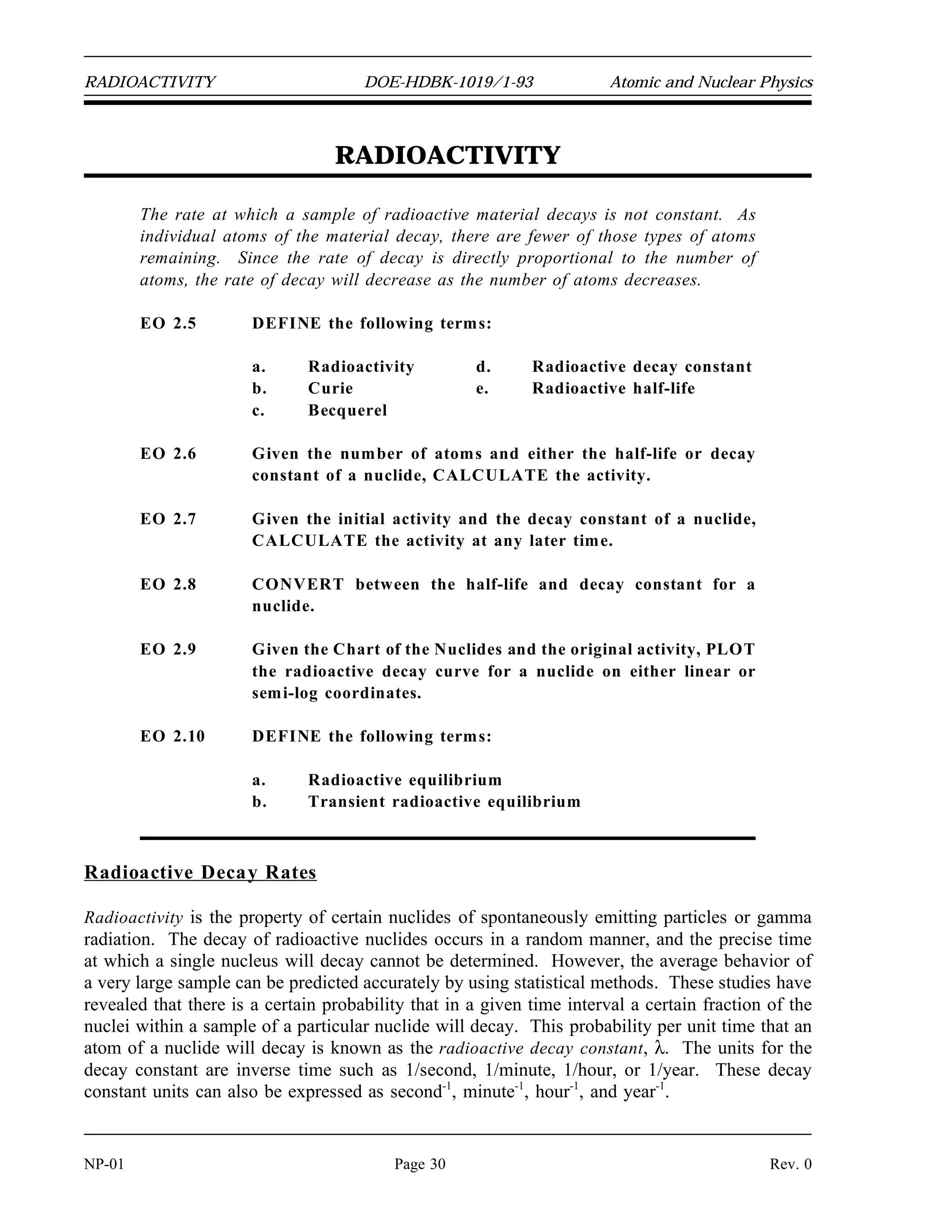 Atomic and Nuclear Physics DOE-HDBK-1019/1-93 MODES OF RADIOACTIVE DECAY
Summary
The important information in this chapter is summarized below.
Modes of Radioactive Decay Summary
Alpha decay is the emission of an alpha particle (2 protons and 2 neutrons) from
an unstable nucleus. The daughter nuclide has an atomic number 2 less than the
parent nuclide and a mass number 4 less than the parent nuclide. The daughter
nucleus commonly releases its excitation energy by gamma emission.
Beta-minus decay effectively converts a neutron to a proton and an electron,
which is immediately ejected from the nucleus. The daughter nuclide has its
atomic number increased by 1 and the same mass number compared to the
parent.
Beta-plus decay effectively converts a proton to a neutron and a positron, which
is immediately ejected from the nucleus. The daughter nuclide has its atomic
number decreased by 1 and the same mass number compared to the parent.
In electron capture, the nucleus absorbs an electron from the innermost orbit.
This electron combines with a proton to form a neutron.
Internal conversion occurs when a gamma ray, emitted by the nucleus as it goes
from the excited state to the ground state, interacts with one of the innermost
electrons of the same atom. The electron is ejected from the atom.
An isomeric transition is the decay of an excited nucleus to a lower-energy level
by the emission of a gamma ray.
Decay chains can be found by tracing the steps an unstable atom goes through
as it tries to achieve stability.
Many modes of radioactive decay result in a daughter nuclide that has an energy
level above the ground state. This excitation energy is usually released
immediately in the form of a gamma ray.
The type of decay that a nuclide will typically undergo can be determined by its
relationship to the line of stability on the Chart of the Nuclides. Nuclides that
lie below and to the right of the line of stability will typically beta minus decay.
Nuclides above and to the left of the line will typically either beta plus decay or
electron capture. Most alpha emitters are found in the upper, right-hand corner
of the chart.
Rev. 0 Page 29 NP-01
 