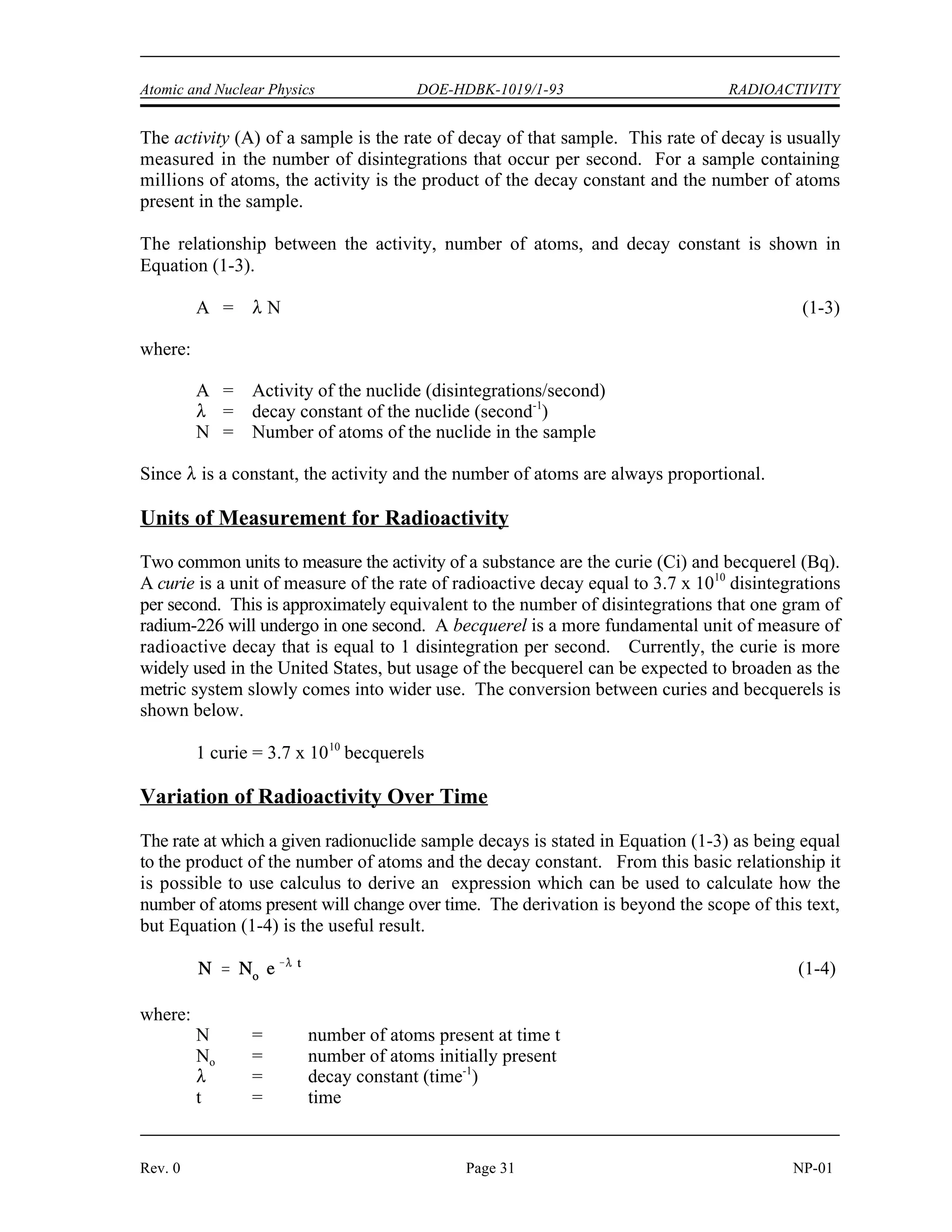 RADIOACTIVITY DOE-HDBK-1019/1-93 Atomic and Nuclear Physics
RADIOACTIVITY
The rate at which a sample of radioactive material decays is not constant. As
individual atoms of the material decay, there are fewer of those types of atoms
remaining. Since the rate of decay is directly proportional to the number of
atoms, the rate of decay will decrease as the number of atoms decreases.
EO 2.5 DEFINE the following terms:
a. Radioactivity d. Radioactive decay constant
b. Curie e. Radioactive half-life
c. Becquerel
EO 2.6 Given the number of atoms and either the half-life or decay
constant of a nuclide, CALCULATE the activity.
EO 2.7 Given the initial activity and the decay constant of a nuclide,
CALCULATE the activity at any later time.
EO 2.8 CONVERT between the half-life and decay constant for a
nuclide.
EO 2.9 Given the Chart of the Nuclides and the original activity, PLOT
the radioactive decay curve for a nuclide on either linear or
semi-log coordinates.
EO 2.10 DEFINE the following terms:
a. Radioactive equilibrium
b. Transient radioactive equilibrium
Radioactive Decay Rates
Radioactivity is the property of certain nuclides of spontaneously emitting particles or gamma
radiation. The decay of radioactive nuclides occurs in a random manner, and the precise time
at which a single nucleus will decay cannot be determined. However, the average behavior of
a very large sample can be predicted accurately by using statistical methods. These studies have
revealed that there is a certain probability that in a given time interval a certain fraction of the
nuclei within a sample of a particular nuclide will decay. This probability per unit time that an
atom of a nuclide will decay is known as the radioactive decay constant, λ. The units for the
decay constant are inverse time such as 1/second, 1/minute, 1/hour, or 1/year. These decay
constant units can also be expressed as second-1
, minute-1
, hour-1
, and year-1
.
NP-01 Page 30 Rev. 0
 