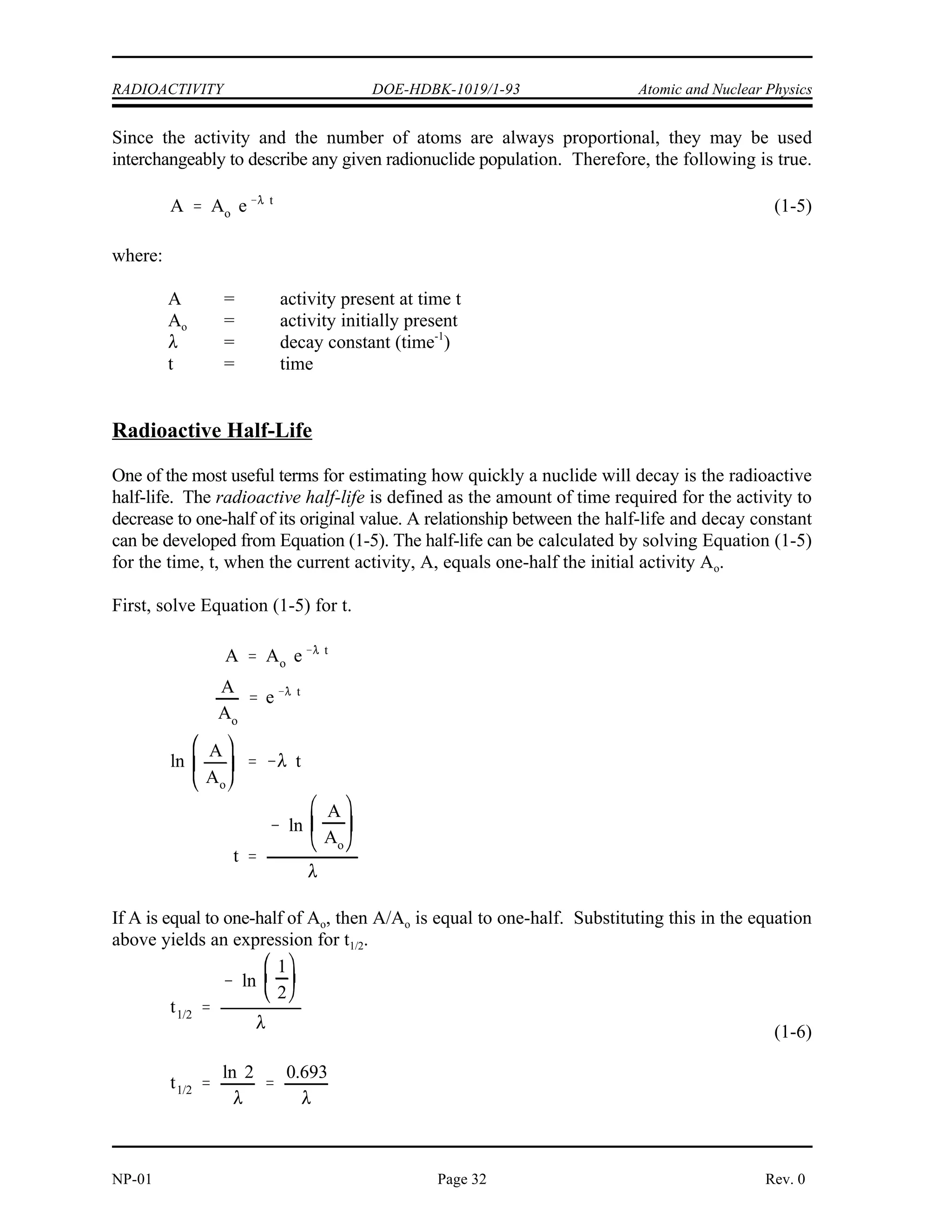 Atomic and Nuclear Physics DOE-HDBK-1019/1-93 RADIOACTIVITY
Rev. 0 Page 31 NP-01
The activity (A) of a sample is the rate of decay of that sample. This rate of decay is usually
measured in the number of disintegrations that occur per second. For a sample containing
millions of atoms, the activity is the product of the decay constant and the number of atoms
present in the sample.
The relationship between the activity, number of atoms, and decay constant is shown in
Equation (1-3).
A =  N (1-3)
where:
A = Activity of the nuclide (disintegrations/second)
 = decay constant of the nuclide (second )
-1
N = Number of atoms of the nuclide in the sample
Since  is a constant, the activity and the number of atoms are always proportional.
Units of Measurement for Radioactivity
Two common units to measure the activity of a substance are the curie (Ci) and becquerel (Bq).
A curie is a unit of measure of the rate of radioactive decay equal to 3.7 x 10 disintegrations
10
per second. This is approximately equivalent to the number of disintegrations that one gram of
radium-226 will undergo in one second. A becquerel is a more fundamental unit of measure of
radioactive decay that is equal to 1 disintegration per second. Currently, the curie is more
widely used in the United States, but usage of the becquerel can be expected to broaden as the
metric system slowly comes into wider use. The conversion between curies and becquerels is
shown below.
1 curie = 3.7 x 10 becquerels
10
Variation of Radioactivity Over Time
The rate at which a given radionuclide sample decays is stated in Equation (1-3) as being equal
to the product of the number of atoms and the decay constant. From this basic relationship it
is possible to use calculus to derive an expression which can be used to calculate how the
number of atoms present will change over time. The derivation is beyond the scope of this text,
but Equation (1-4) is the useful result.
(1-4)
where:
N = number of atoms present at time t
N = number of atoms initially present
o
 = decay constant (time )
-1
t = time
 