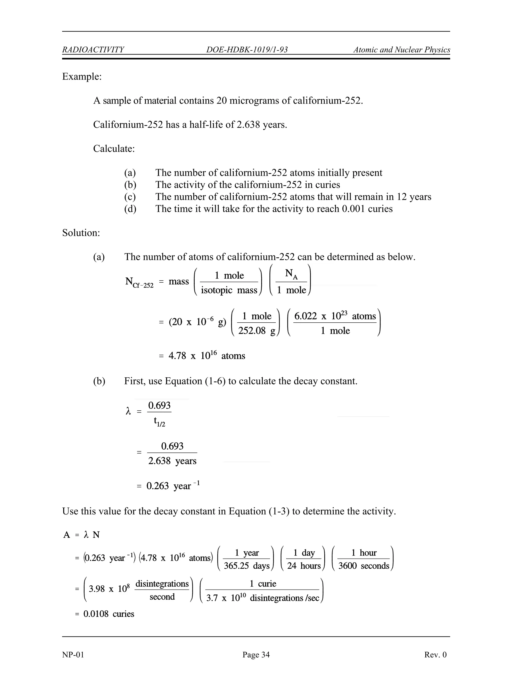 Atomic and Nuclear Physics DOE-HDBK-1019/1-93 RADIOACTIVITY
The basic features of decay of a radionuclide sample are shown by the graph in Figure 10.
Figure 10 Radioactive Decay as a Function of Time in Units of Half-Life
Assuming an initial number of atoms No, the population, and consequently, the activity may be
noted to decrease by one-half of this value in a time of one half-life. Additional decreases occur
so that whenever one half-life elapses, the number of atoms drops to one-half of what its value
was at the beginning of that time interval. After five half-lives have elapsed, only 1/32, or
3.1%, of the original number of atoms remains. After seven half-lives, only 1/128, or 0.78%,
of the atoms remains. The number of atoms existing after 5 to 7 half-lives can usually be
assumed to be negligible. The Chemistry Fundamentals Handbook contains additional
information on calculating the number of atoms contained within a sample.
Rev. 0 Page 33 NP-01
 