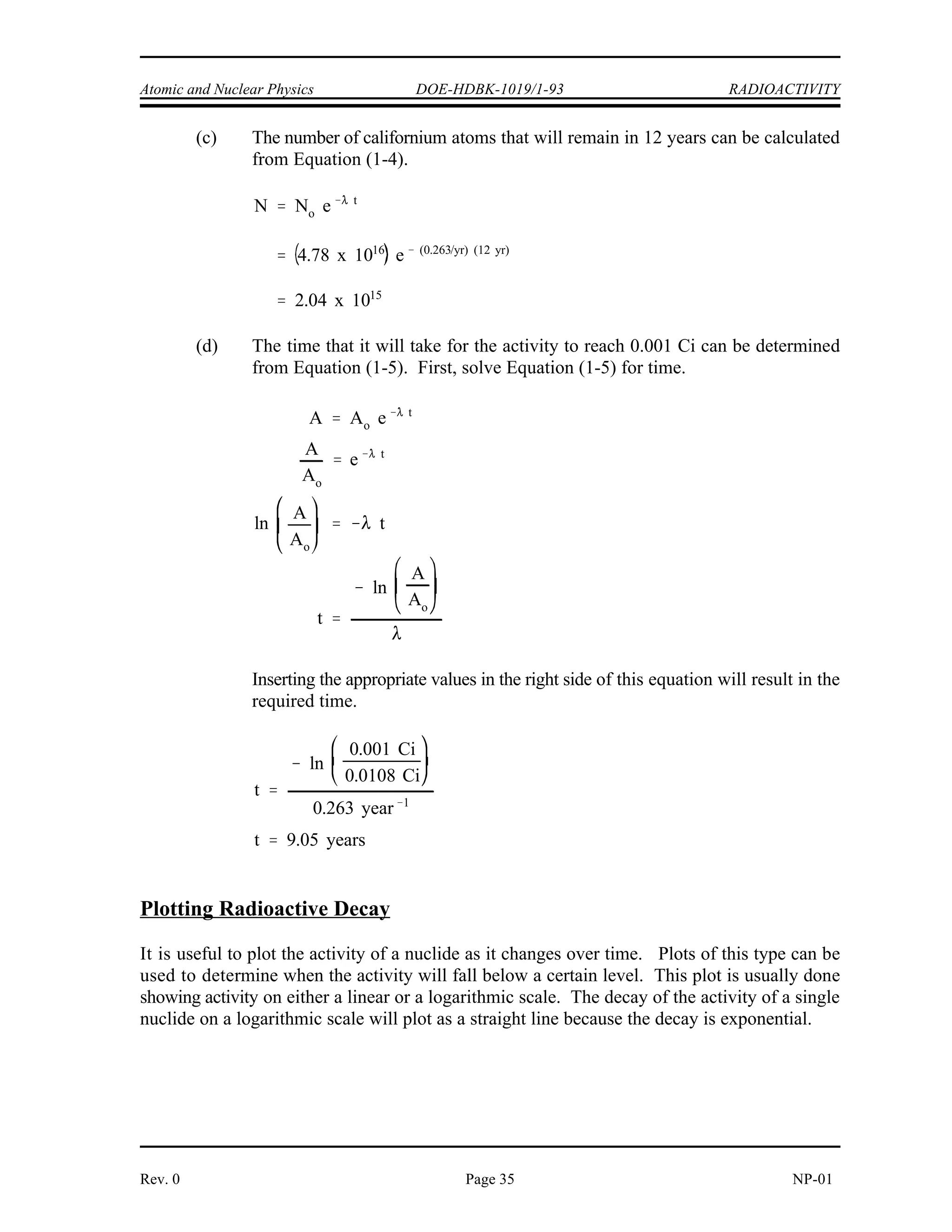 RADIOACTIVITY DOE-HDBK-1019/1-93 Atomic and Nuclear Physics
NP-01 Page 34 Rev. 0
Example:
A sample of material contains 20 micrograms of californium-252.
Californium-252 has a half-life of 2.638 years.
Calculate:
(a) The number of californium-252 atoms initially present
(b) The activity of the californium-252 in curies
(c) The number of californium-252 atoms that will remain in 12 years
(d) The time it will take for the activity to reach 0.001 curies
Solution:
(a) The number of atoms of californium-252 can be determined as below.
(b) First, use Equation (1-6) to calculate the decay constant.
Use this value for the decay constant in Equation (1-3) to determine the activity.
 