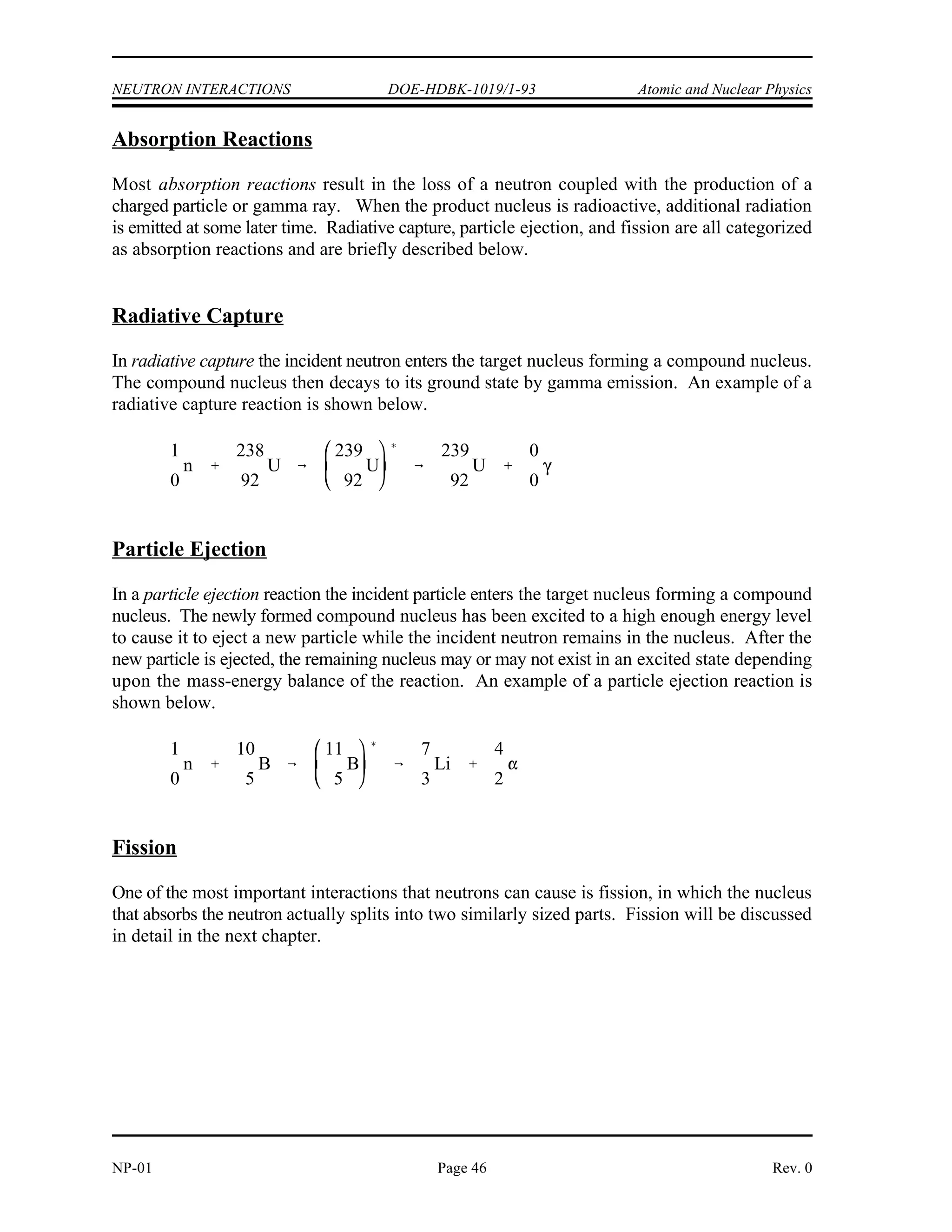 Atomic and Nuclear Physics DOE-HDBK-1019/1-93 NEUTRON INTERACTIONS
Elastic scattering of neutrons by nuclei can occur in two ways. The more unusual of the two
interactions is the absorption of the neutron, forming a compound nucleus, followed by the
re-emission of a neutron in such a way that the total kinetic energy is conserved and the nucleus
returns to its ground state. This is known as resonance elastic scattering and is very dependent
upon the initial kinetic energy possessed by the neutron. Due to formation of the compound
nucleus, it is also referred to as compound elastic scattering. The second, more usual method,
is termed potential elastic scattering and can be understood by visualizing the neutrons and
nuclei to be much like billiard balls with impenetrable surfaces. Potential scattering takes place
with incident neutrons that have an energy of up to about 1 MeV. In potential scattering, the
neutron does not actually touch the nucleus and a compound nucleus is not formed. Instead, the
neutron is acted on and scattered by the short range nuclear forces when it approaches close
enough to the nucleus.
Inelastic Scattering
In inelastic scattering, the incident neutron is absorbed by the target nucleus, forming a
compound nucleus. The compound nucleus will then emit a neutron of lower kinetic energy
which leaves the original nucleus in an excited state. The nucleus will usually, by one or more
gamma emissions, emit this excess energy to reach its ground state. Figure 17 shows the
process of inelastic scattering.
For the nucleus that has reached its ground state, the sum of the kinetic energy of the exit
Figure 17 Inelastic Scattering
neutron, the target nucleus, and the total gamma energy emitted is equal to the initial kinetic
energy of the incident neutron.
Rev. 0 Page 45 NP-01
 