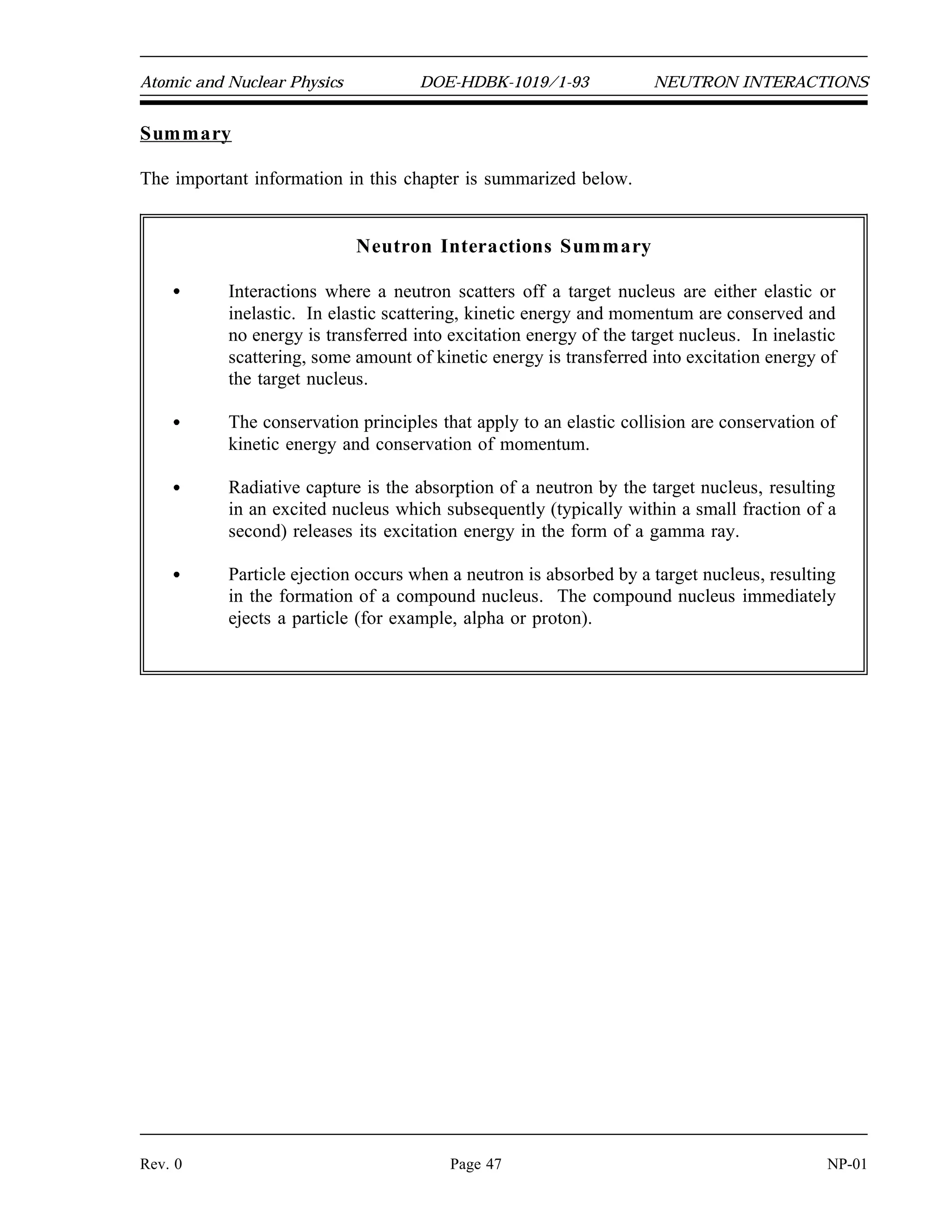 1
0
n
238
92
U
239
92
U
239
92
U
0
0
1
0
n
10
5
B
11
5
B
7
3
Li
4
2
NEUTRON INTERACTIONS DOE-HDBK-1019/1-93 Atomic and Nuclear Physics
NP-01 Page 46 Rev. 0
Absorption Reactions
Most absorption reactions result in the loss of a neutron coupled with the production of a
charged particle or gamma ray. When the product nucleus is radioactive, additional radiation
is emitted at some later time. Radiative capture, particle ejection, and fission are all categorized
as absorption reactions and are briefly described below.
Radiative Capture
In radiative capture the incident neutron enters the target nucleus forming a compound nucleus.
The compound nucleus then decays to its ground state by gamma emission. An example of a
radiative capture reaction is shown below.
Particle Ejection
In a particle ejection reaction the incident particle enters the target nucleus forming a compound
nucleus. The newly formed compound nucleus has been excited to a high enough energy level
to cause it to eject a new particle while the incident neutron remains in the nucleus. After the
new particle is ejected, the remaining nucleus may or may not exist in an excited state depending
upon the mass-energy balance of the reaction. An example of a particle ejection reaction is
shown below.
Fission
One of the most important interactions that neutrons can cause is fission, in which the nucleus
that absorbs the neutron actually splits into two similarly sized parts. Fission will be discussed
in detail in the next chapter.
 