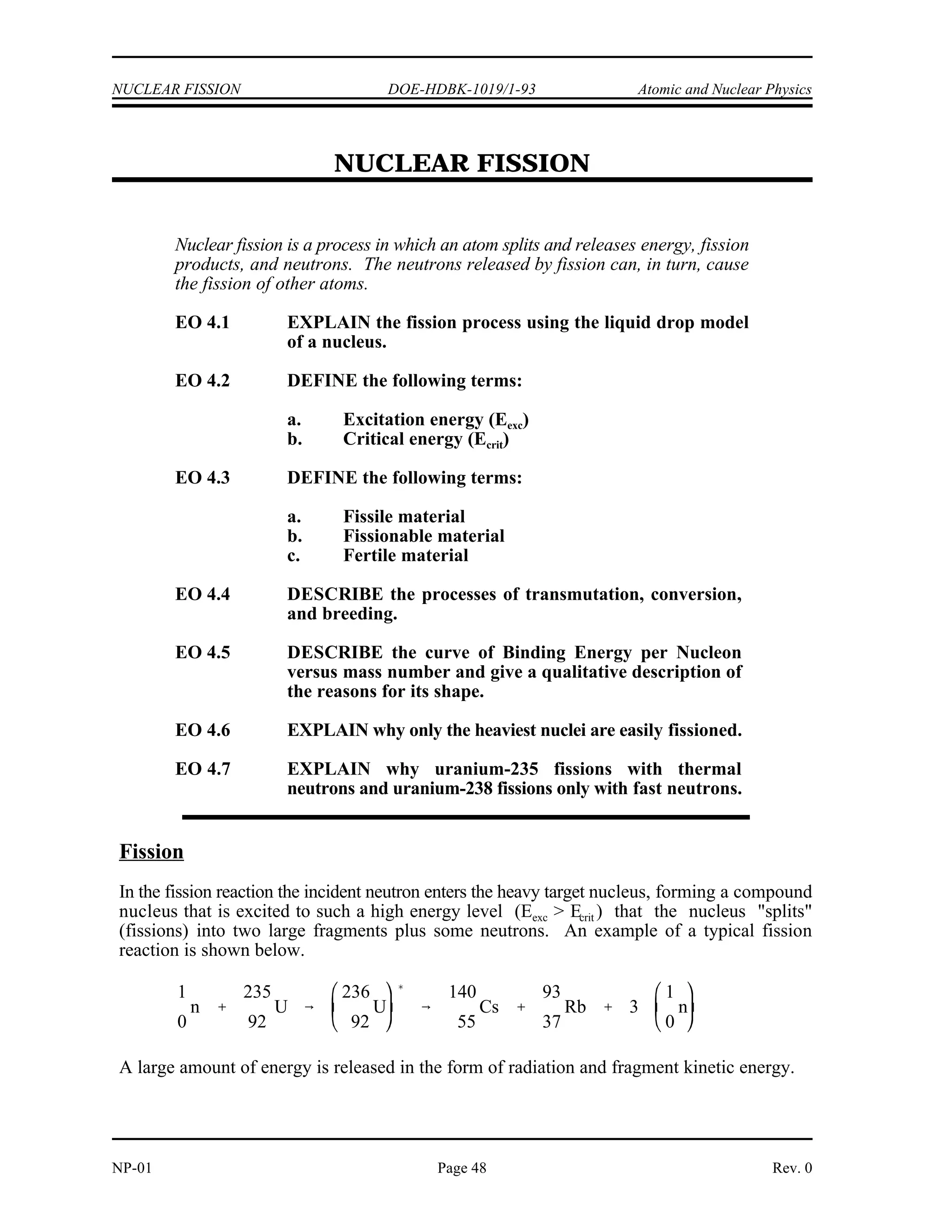 Atomic and Nuclear Physics DOE-HDBK-1019/1-93 NEUTRON INTERACTIONS
Summary
The important information in this chapter is summarized below.
Neutron Interactions Summary
Interactions where a neutron scatters off a target nucleus are either elastic or
inelastic. In elastic scattering, kinetic energy and momentum are conserved and
no energy is transferred into excitation energy of the target nucleus. In inelastic
scattering, some amount of kinetic energy is transferred into excitation energy of
the target nucleus.
The conservation principles that apply to an elastic collision are conservation of
kinetic energy and conservation of momentum.
Radiative capture is the absorption of a neutron by the target nucleus, resulting
in an excited nucleus which subsequently (typically within a small fraction of a
second) releases its excitation energy in the form of a gamma ray.
Particle ejection occurs when a neutron is absorbed by a target nucleus, resulting
in the formation of a compound nucleus. The compound nucleus immediately
ejects a particle (for example, alpha or proton).
Rev. 0 Page 47 NP-01
 