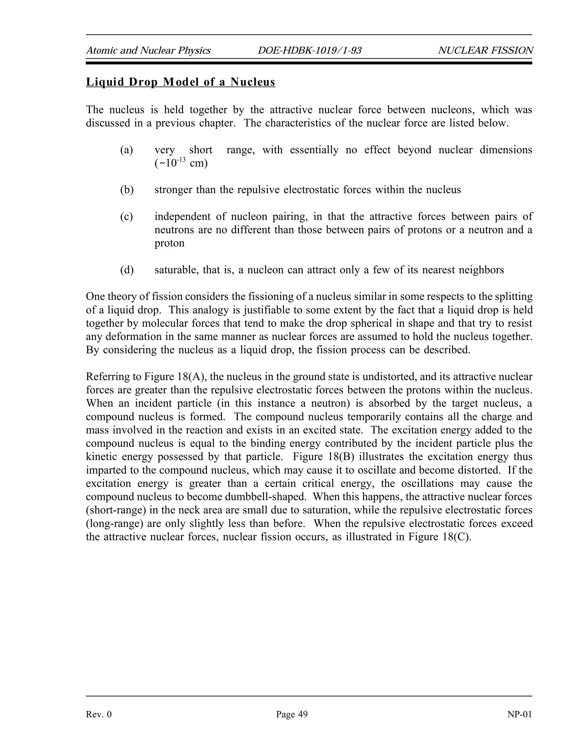 1
0
n
235
92
U
236
92
U
140
55
Cs
93
37
Rb 3
1
0
n
NUCLEAR FISSION DOE-HDBK-1019/1-93 Atomic and Nuclear Physics
NP-01 Page 48 Rev. 0
NUCLEAR FISSION
Nuclear fission is a process in which an atom splits and releases energy, fission
products, and neutrons. The neutrons released by fission can, in turn, cause
the fission of other atoms.
EO 4.1 EXPLAIN the fission process using the liquid drop model
of a nucleus.
EO 4.2 DEFINE the following terms:
a. Excitation energy (E )
exc
b. Critical energy (E )
crit
EO 4.3 DEFINE the following terms:
a. Fissile material
b. Fissionable material
c. Fertile material
EO 4.4 DESCRIBE the processes of transmutation, conversion,
and breeding.
EO 4.5 DESCRIBE the curve of Binding Energy per Nucleon
versus mass number and give a qualitative description of
the reasons for its shape.
EO 4.6 EXPLAIN why only the heaviest nuclei are easily fissioned.
EO 4.7 EXPLAIN why uranium-235 fissions with thermal
neutrons and uranium-238 fissions only with fast neutrons.
Fission
In the fission reaction the incident neutron enters the heavy target nucleus, forming a compound
nucleus that is excited to such a high energy level (E  E ) that the nucleus splits
exc crit
(fissions) into two large fragments plus some neutrons. An example of a typical fission
reaction is shown below.
A large amount of energy is released in the form of radiation and fragment kinetic energy.
 