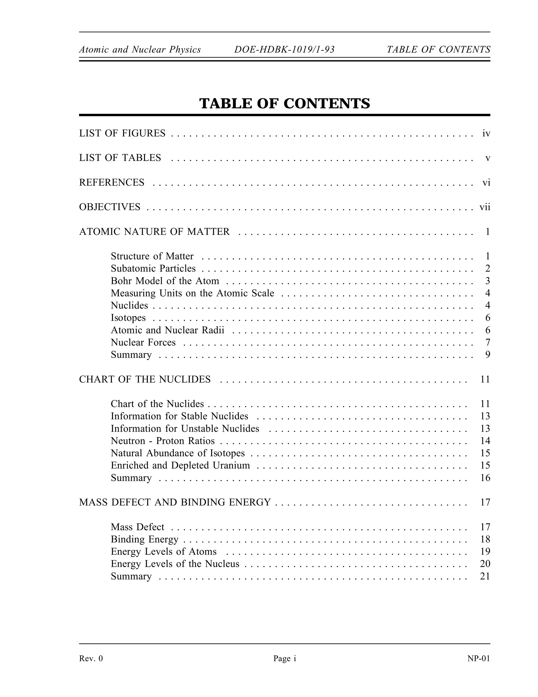 Atomic and Nuclear Physics DOE-HDBK-1019/1-93 TABLE OF CONTENTS
TABLE OF CONTENTS
LIST OF FIGURES . . . . . . . . . . . . . . . . . . . . . . . . . . . . . . . . . . . . . . . . . . . . . . . . . . iv
LIST OF TABLES . . . . . . . . . . . . . . . . . . . . . . . . . . . . . . . . . . . . . . . . . . . . . . . . . . v
REFERENCES . . . . . . . . . . . . . . . . . . . . . . . . . . . . . . . . . . . . . . . . . . . . . . . . . . . . . vi
OBJECTIVES . . . . . . . . . . . . . . . . . . . . . . . . . . . . . . . . . . . . . . . . . . . . . . . . . . . . . . vii
ATOMIC NATURE OF MATTER . . . . . . . . . . . . . . . . . . . . . . . . . . . . . . . . . . . . . . . 1
Structure of Matter . . . . . . . . . . . . . . . . . . . . . . . . . . . . . . . . . . . . . . . . . . . . . 1
Subatomic Particles . . . . . . . . . . . . . . . . . . . . . . . . . . . . . . . . . . . . . . . . . . . . . 2
Bohr Model of the Atom . . . . . . . . . . . . . . . . . . . . . . . . . . . . . . . . . . . . . . . . . 3
Measuring Units on the Atomic Scale . . . . . . . . . . . . . . . . . . . . . . . . . . . . . . . . 4
Nuclides . . . . . . . . . . . . . . . . . . . . . . . . . . . . . . . . . . . . . . . . . . . . . . . . . . . . . 4
Isotopes . . . . . . . . . . . . . . . . . . . . . . . . . . . . . . . . . . . . . . . . . . . . . . . . . . . . . 6
Atomic and Nuclear Radii . . . . . . . . . . . . . . . . . . . . . . . . . . . . . . . . . . . . . . . . 6
Nuclear Forces . . . . . . . . . . . . . . . . . . . . . . . . . . . . . . . . . . . . . . . . . . . . . . . . 7
Summary . . . . . . . . . . . . . . . . . . . . . . . . . . . . . . . . . . . . . . . . . . . . . . . . . . . . 9
CHART OF THE NUCLIDES . . . . . . . . . . . . . . . . . . . . . . . . . . . . . . . . . . . . . . . . . 11
Chart of the Nuclides . . . . . . . . . . . . . . . . . . . . . . . . . . . . . . . . . . . . . . . . . . . 11
Information for Stable Nuclides . . . . . . . . . . . . . . . . . . . . . . . . . . . . . . . . . . . 13
Information for Unstable Nuclides . . . . . . . . . . . . . . . . . . . . . . . . . . . . . . . . . 13
Neutron - Proton Ratios . . . . . . . . . . . . . . . . . . . . . . . . . . . . . . . . . . . . . . . . . 14
Natural Abundance of Isotopes . . . . . . . . . . . . . . . . . . . . . . . . . . . . . . . . . . . . 15
Enriched and Depleted Uranium . . . . . . . . . . . . . . . . . . . . . . . . . . . . . . . . . . . 15
Summary . . . . . . . . . . . . . . . . . . . . . . . . . . . . . . . . . . . . . . . . . . . . . . . . . . . 16
MASS DEFECT AND BINDING ENERGY . . . . . . . . . . . . . . . . . . . . . . . . . . . . . . . . 17
Mass Defect . . . . . . . . . . . . . . . . . . . . . . . . . . . . . . . . . . . . . . . . . . . . . . . . . 17
Binding Energy . . . . . . . . . . . . . . . . . . . . . . . . . . . . . . . . . . . . . . . . . . . . . . . 18
Energy Levels of Atoms . . . . . . . . . . . . . . . . . . . . . . . . . . . . . . . . . . . . . . . . 19
Energy Levels of the Nucleus . . . . . . . . . . . . . . . . . . . . . . . . . . . . . . . . . . . . . 20
Summary . . . . . . . . . . . . . . . . . . . . . . . . . . . . . . . . . . . . . . . . . . . . . . . . . . . 21
Rev. 0 Page i NP-01
 