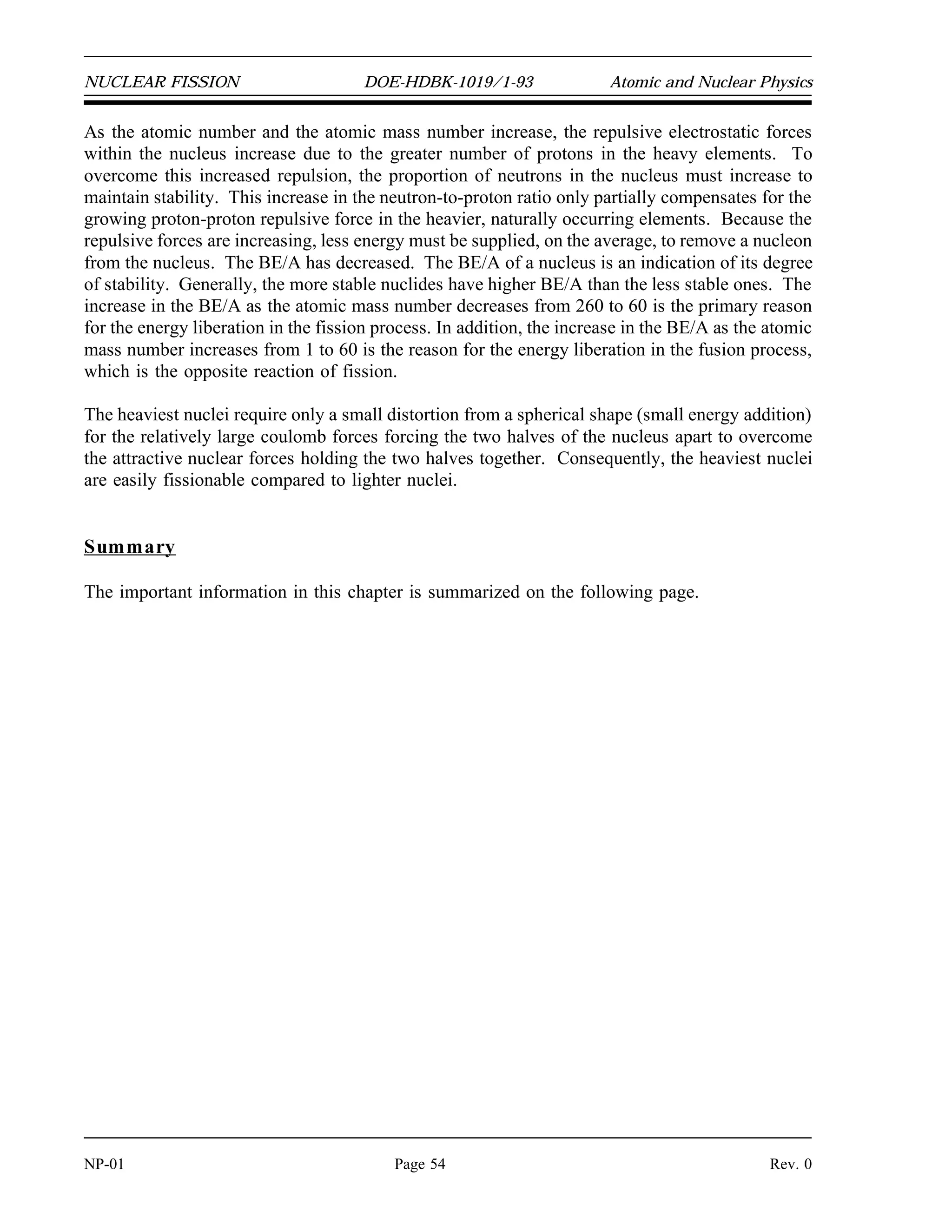 Atomic and Nuclear Physics DOE-HDBK-1019/1-93 NUCLEAR FISSION
Binding Energy Per Nucleon (BE/A)
As the number of particles in a nucleus increases, the total binding energy also increases. The
rate of increase, however, is not uniform. This lack of uniformity results in a variation in the
amount of binding energy associated with each nucleon within the nucleus. This variation in the
binding energy per nucleon (BE/A) is easily seen when the average BE/A is plotted versus atomic
mass number (A), as shown in Figure 20.
Figure 20 Binding Energy per Nucleon vs. Mass Number
Figure 20 illustrates that as the atomic mass number increases, the binding energy per nucleon
decreases for A  60. The BE/A curve reaches a maximum value of 8.79 MeV at A = 56 and
decreases to about 7.6 MeV for A = 238. The general shape of the BE/A curve can be explained
using the general properties of nuclear forces. The nucleus is held together by very short-range
attractive forces that exist between nucleons. On the other hand, the nucleus is being forced apart
by long range repulsive electrostatic (coulomb) forces that exist between all the protons in the
nucleus.
Rev. 0 Page 53 NP-01
 
