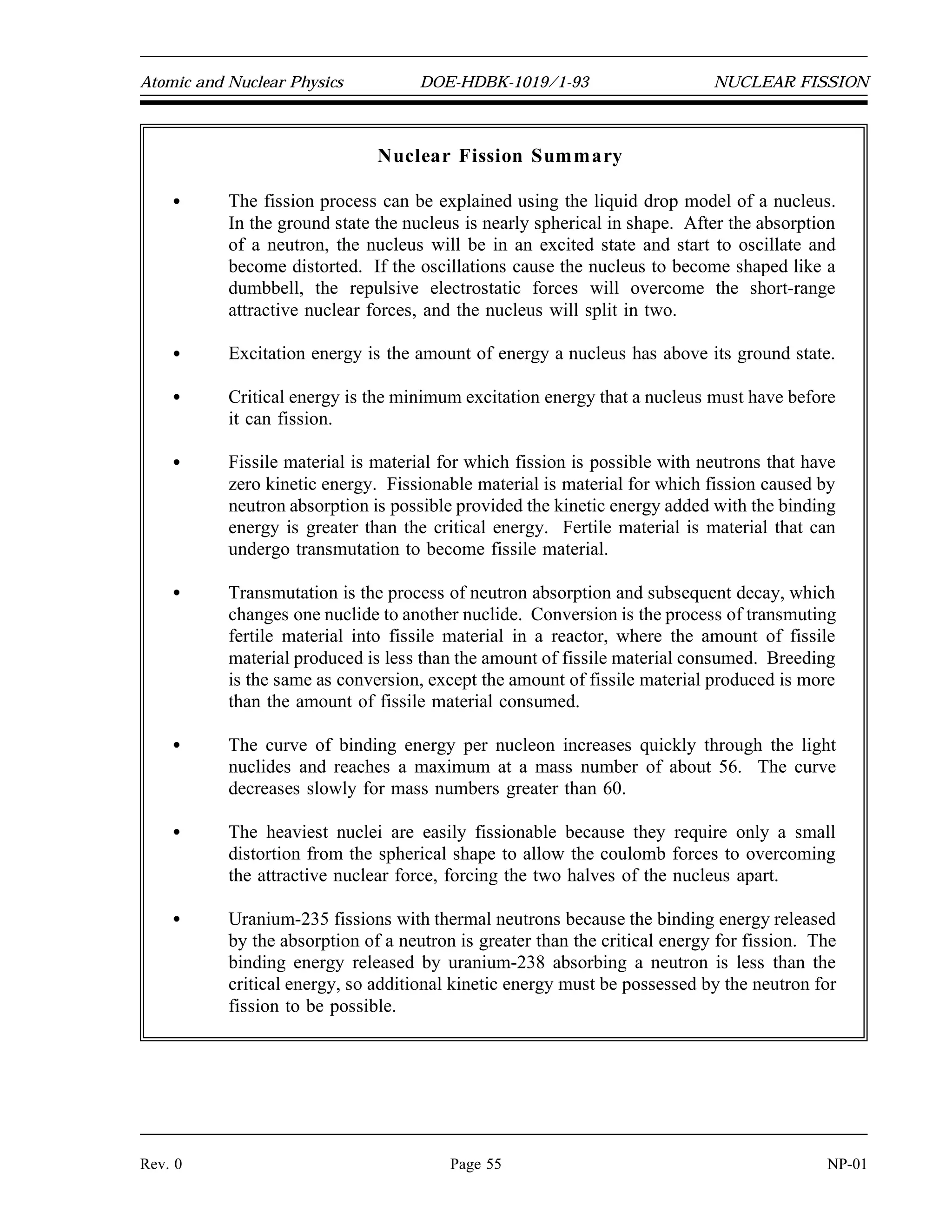 NUCLEAR FISSION DOE-HDBK-1019/1-93 Atomic and Nuclear Physics
As the atomic number and the atomic mass number increase, the repulsive electrostatic forces
within the nucleus increase due to the greater number of protons in the heavy elements. To
overcome this increased repulsion, the proportion of neutrons in the nucleus must increase to
maintain stability. This increase in the neutron-to-proton ratio only partially compensates for the
growing proton-proton repulsive force in the heavier, naturally occurring elements. Because the
repulsive forces are increasing, less energy must be supplied, on the average, to remove a nucleon
from the nucleus. The BE/A has decreased. The BE/A of a nucleus is an indication of its degree
of stability. Generally, the more stable nuclides have higher BE/A than the less stable ones. The
increase in the BE/A as the atomic mass number decreases from 260 to 60 is the primary reason
for the energy liberation in the fission process. In addition, the increase in the BE/A as the atomic
mass number increases from 1 to 60 is the reason for the energy liberation in the fusion process,
which is the opposite reaction of fission.
The heaviest nuclei require only a small distortion from a spherical shape (small energy addition)
for the relatively large coulomb forces forcing the two halves of the nucleus apart to overcome
the attractive nuclear forces holding the two halves together. Consequently, the heaviest nuclei
are easily fissionable compared to lighter nuclei.
Summary
The important information in this chapter is summarized on the following page.
NP-01 Page 54 Rev. 0
 