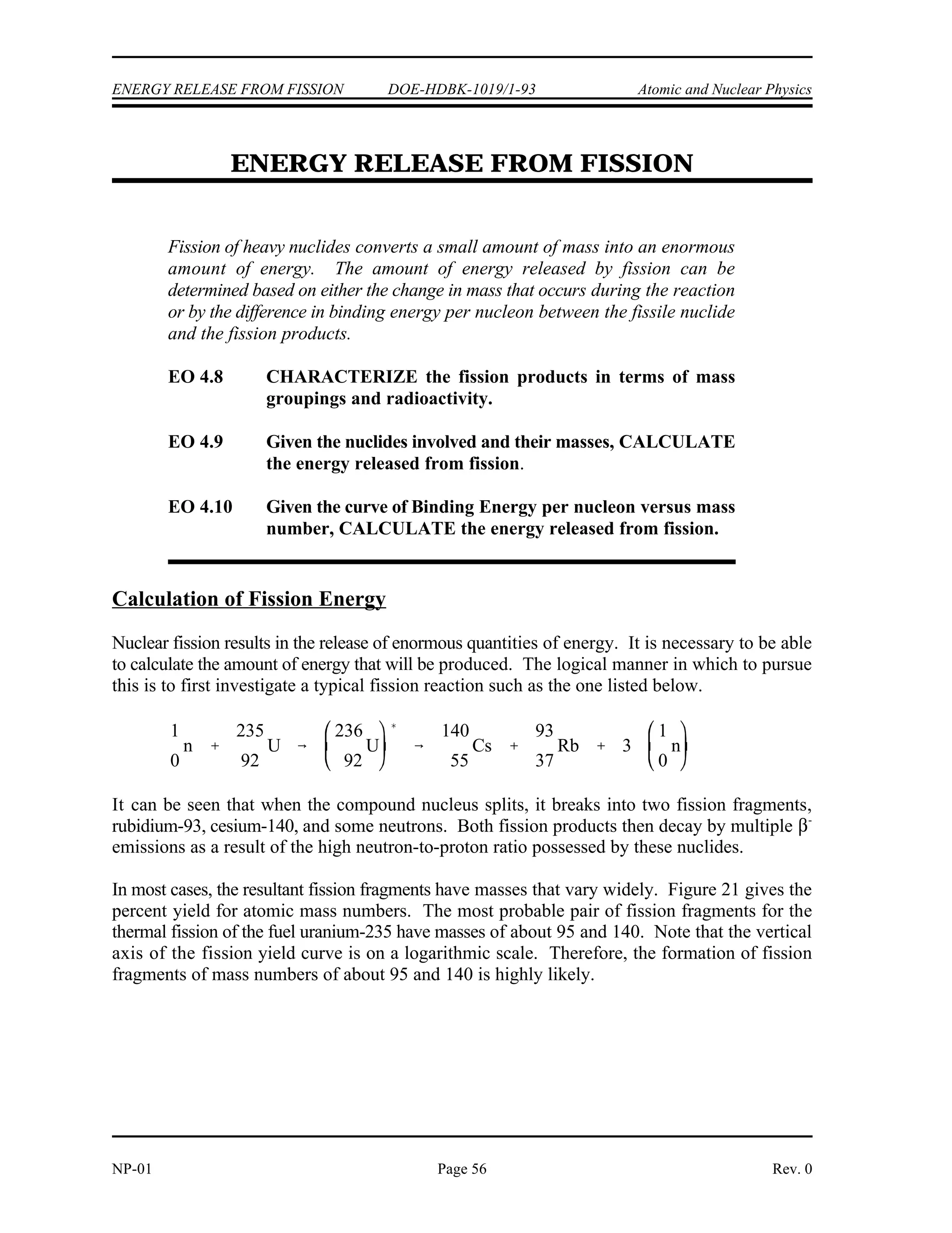 Atomic and Nuclear Physics DOE-HDBK-1019/1-93 NUCLEAR FISSION
Nuclear Fission Summary
The fission process can be explained using the liquid drop model of a nucleus.
In the ground state the nucleus is nearly spherical in shape. After the absorption
of a neutron, the nucleus will be in an excited state and start to oscillate and
become distorted. If the oscillations cause the nucleus to become shaped like a
dumbbell, the repulsive electrostatic forces will overcome the short-range
attractive nuclear forces, and the nucleus will split in two.
Excitation energy is the amount of energy a nucleus has above its ground state.
Critical energy is the minimum excitation energy that a nucleus must have before
it can fission.
Fissile material is material for which fission is possible with neutrons that have
zero kinetic energy. Fissionable material is material for which fission caused by
neutron absorption is possible provided the kinetic energy added with the binding
energy is greater than the critical energy. Fertile material is material that can
undergo transmutation to become fissile material.
Transmutation is the process of neutron absorption and subsequent decay, which
changes one nuclide to another nuclide. Conversion is the process of transmuting
fertile material into fissile material in a reactor, where the amount of fissile
material produced is less than the amount of fissile material consumed. Breeding
is the same as conversion, except the amount of fissile material produced is more
than the amount of fissile material consumed.
The curve of binding energy per nucleon increases quickly through the light
nuclides and reaches a maximum at a mass number of about 56. The curve
decreases slowly for mass numbers greater than 60.
The heaviest nuclei are easily fissionable because they require only a small
distortion from the spherical shape to allow the coulomb forces to overcoming
the attractive nuclear force, forcing the two halves of the nucleus apart.
Uranium-235 fissions with thermal neutrons because the binding energy released
by the absorption of a neutron is greater than the critical energy for fission. The
binding energy released by uranium-238 absorbing a neutron is less than the
critical energy, so additional kinetic energy must be possessed by the neutron for
fission to be possible.
Rev. 0 Page 55 NP-01
 