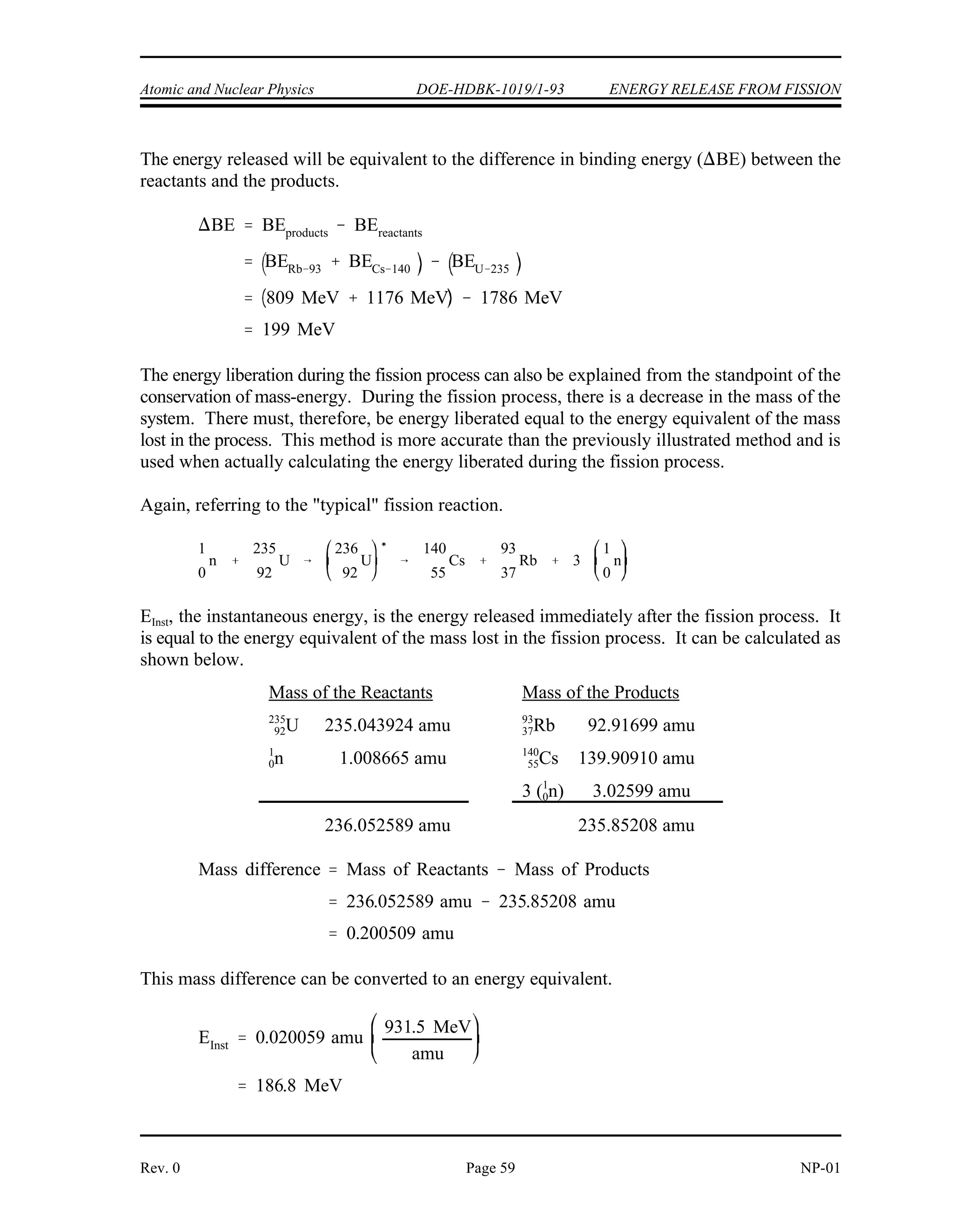 ENERGY RELEASE FROM FISSION DOE-HDBK-1019/1-93 Atomic and Nuclear Physics
Figure 22 graphically depicts that the binding energy per nucleon for the products (C,
Figure 22 Change in Binding Energy for Typical Fission
rubidium-93 and B, cesium-140) is greater than that for the reactant (A, uranium-235). The total
binding energy for a nucleus can be found by multiplying the binding energy per nucleon by the
number of nucleons.
TABLE 5
Binding Energies Calculated from
Binding Energy per Nucleon Curve
Nuclide
B.E. per Nucleon
(BE/A)
Mass Number
(A)
Binding Energy
(BE/A) x (A)
9
3
3
7Rb 8.7 MeV 93 809 MeV
14
5
0
5Cs 8.4 MeV 140 1176 MeV
23
9
5
2U 7.6 MeV 235 1786 MeV
NP-01 Page 58 Rev. 0
 