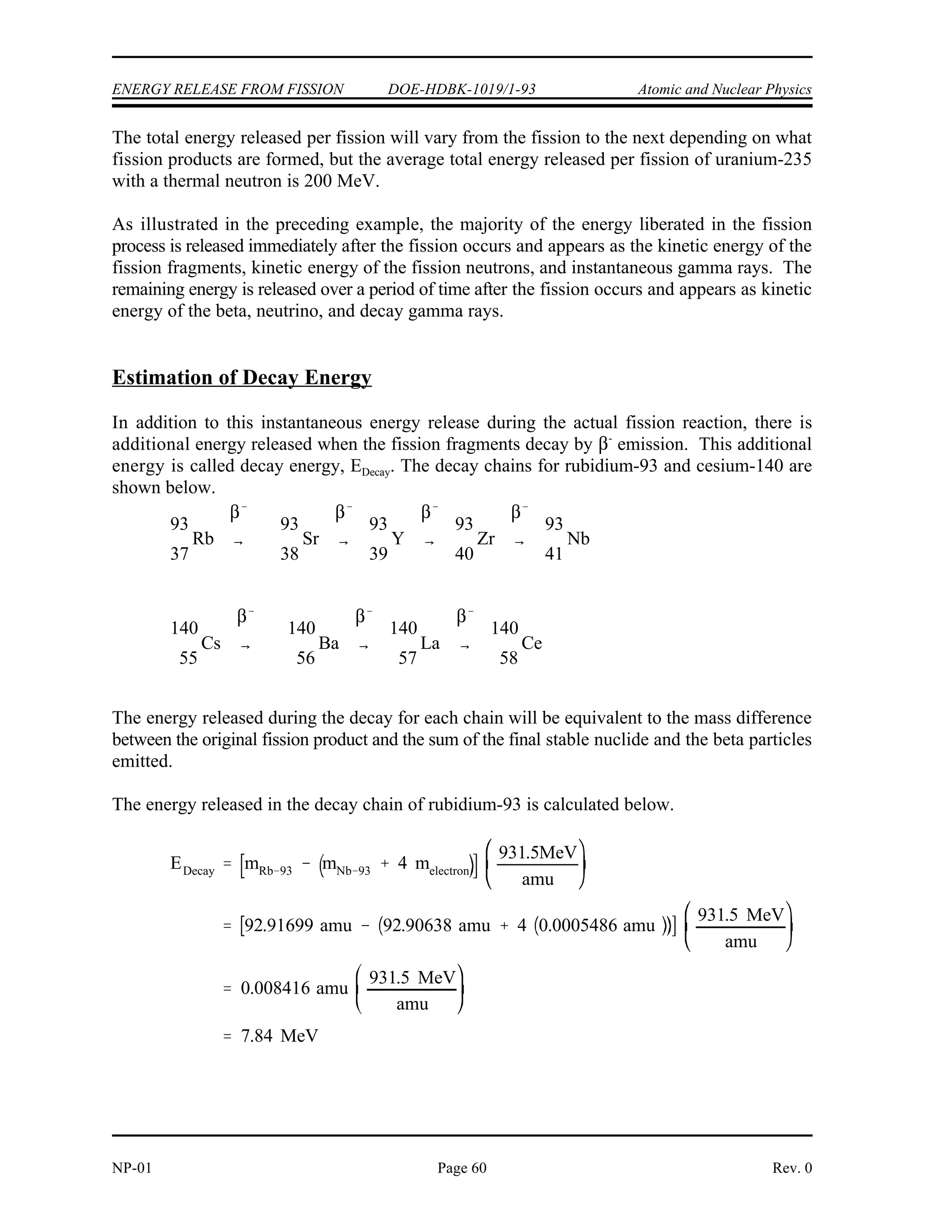 BE BEproducts BEreactants
BERb 93 BECs 140 BEU 235
809 MeV 1176 MeV 1786 MeV
199 MeV
1
0
n
235
92
U
236
92
U
140
55
Cs
93
37
Rb 3
1
0
n
Mass difference Mass of Reactants Mass of Products
236.052589 amu 235.85208 amu
0.200509 amu
EInst 0.020059 amu
931.5 MeV
amu
186.8 MeV
Atomic and Nuclear Physics DOE-HDBK-1019/1-93 ENERGY RELEASE FROM FISSION
Rev. 0 Page 59 NP-01
The energy released will be equivalent to the difference in binding energy ( BE) between the
reactants and the products.
The energy liberation during the fission process can also be explained from the standpoint of the
conservation of mass-energy. During the fission process, there is a decrease in the mass of the
system. There must, therefore, be energy liberated equal to the energy equivalent of the mass
lost in the process. This method is more accurate than the previously illustrated method and is
used when actually calculating the energy liberated during the fission process.
Again, referring to the typical fission reaction.
E , the instantaneous energy, is the energy released immediately after the fission process. It
Inst
is equal to the energy equivalent of the mass lost in the fission process. It can be calculated as
shown below.
Mass of the Reactants Mass of the Products
U 235.043924 amu Rb 92.91699 amu
235
92
93
37
n 1.008665 amu Cs 139.90910 amu
1
0
140
55
3 ( n) 3.02599 amu
1
0
236.052589 amu 235.85208 amu
This mass difference can be converted to an energy equivalent.
 