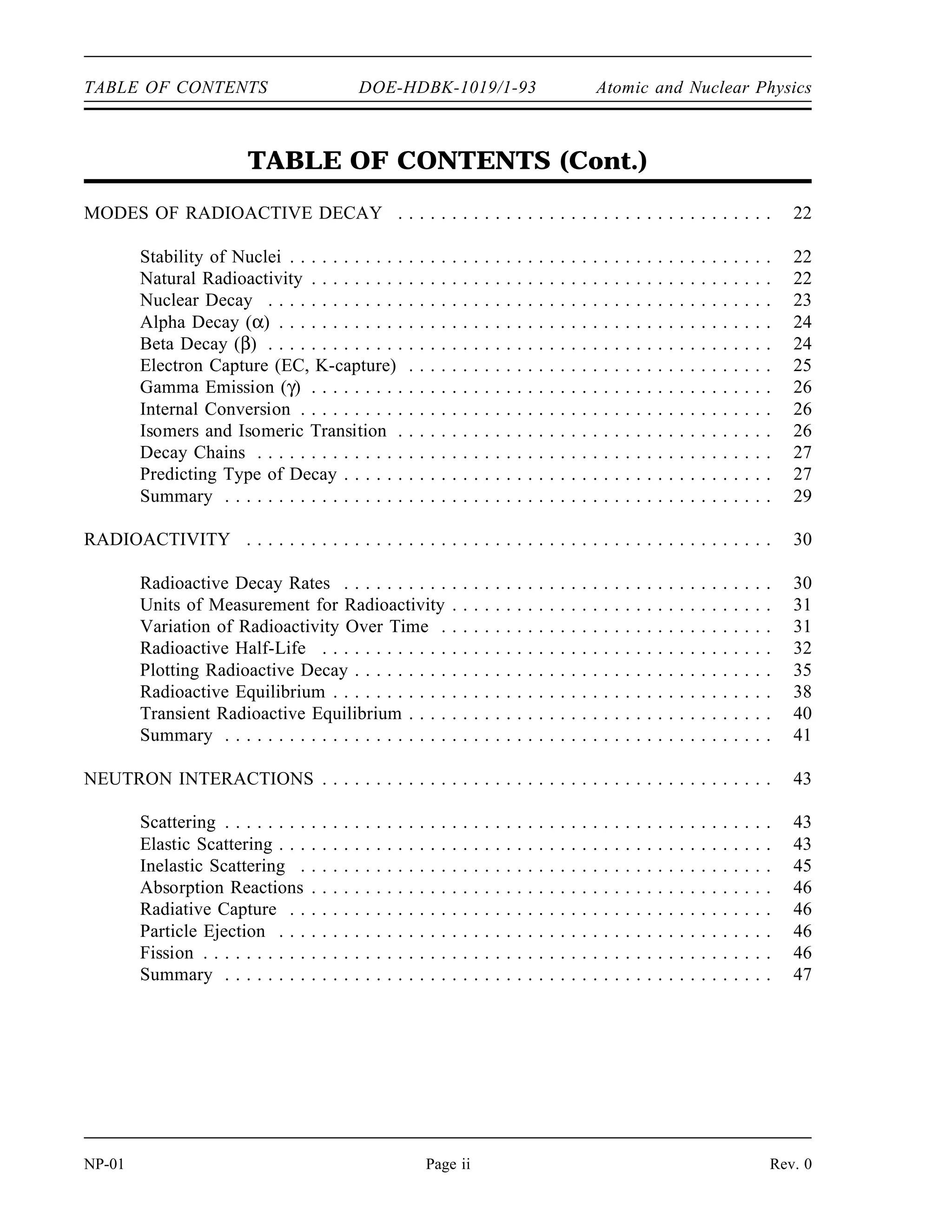 TABLE OF CONTENTS DOE-HDBK-1019/1-93 Atomic and Nuclear Physics
TABLE OF CONTENTS (Cont.)
MODES OF RADIOACTIVE DECAY . . . . . . . . . . . . . . . . . . . . . . . . . . . . . . . . . . . 22
Stability of Nuclei . . . . . . . . . . . . . . . . . . . . . . . . . . . . . . . . . . . . . . . . . . . . . 22
Natural Radioactivity . . . . . . . . . . . . . . . . . . . . . . . . . . . . . . . . . . . . . . . . . . . 22
Nuclear Decay . . . . . . . . . . . . . . . . . . . . . . . . . . . . . . . . . . . . . . . . . . . . . . . 23
Alpha Decay (α) . . . . . . . . . . . . . . . . . . . . . . . . . . . . . . . . . . . . . . . . . . . . . . 24
Beta Decay (β) . . . . . . . . . . . . . . . . . . . . . . . . . . . . . . . . . . . . . . . . . . . . . . . 24
Electron Capture (EC, K-capture) . . . . . . . . . . . . . . . . . . . . . . . . . . . . . . . . . . 25
Gamma Emission (γ) . . . . . . . . . . . . . . . . . . . . . . . . . . . . . . . . . . . . . . . . . . . 26
Internal Conversion . . . . . . . . . . . . . . . . . . . . . . . . . . . . . . . . . . . . . . . . . . . . 26
Isomers and Isomeric Transition . . . . . . . . . . . . . . . . . . . . . . . . . . . . . . . . . . . 26
Decay Chains . . . . . . . . . . . . . . . . . . . . . . . . . . . . . . . . . . . . . . . . . . . . . . . . 27
Predicting Type of Decay . . . . . . . . . . . . . . . . . . . . . . . . . . . . . . . . . . . . . . . . 27
Summary . . . . . . . . . . . . . . . . . . . . . . . . . . . . . . . . . . . . . . . . . . . . . . . . . . . 29
RADIOACTIVITY . . . . . . . . . . . . . . . . . . . . . . . . . . . . . . . . . . . . . . . . . . . . . . . . . 30
Radioactive Decay Rates . . . . . . . . . . . . . . . . . . . . . . . . . . . . . . . . . . . . . . . . 30
Units of Measurement for Radioactivity . . . . . . . . . . . . . . . . . . . . . . . . . . . . . . 31
Variation of Radioactivity Over Time . . . . . . . . . . . . . . . . . . . . . . . . . . . . . . . 31
Radioactive Half-Life . . . . . . . . . . . . . . . . . . . . . . . . . . . . . . . . . . . . . . . . . . 32
Plotting Radioactive Decay . . . . . . . . . . . . . . . . . . . . . . . . . . . . . . . . . . . . . . . 35
Radioactive Equilibrium . . . . . . . . . . . . . . . . . . . . . . . . . . . . . . . . . . . . . . . . . 38
Transient Radioactive Equilibrium . . . . . . . . . . . . . . . . . . . . . . . . . . . . . . . . . . 40
Summary . . . . . . . . . . . . . . . . . . . . . . . . . . . . . . . . . . . . . . . . . . . . . . . . . . . 41
NEUTRON INTERACTIONS . . . . . . . . . . . . . . . . . . . . . . . . . . . . . . . . . . . . . . . . . . 43
Scattering . . . . . . . . . . . . . . . . . . . . . . . . . . . . . . . . . . . . . . . . . . . . . . . . . . . 43
Elastic Scattering . . . . . . . . . . . . . . . . . . . . . . . . . . . . . . . . . . . . . . . . . . . . . . 43
Inelastic Scattering . . . . . . . . . . . . . . . . . . . . . . . . . . . . . . . . . . . . . . . . . . . . 45
Absorption Reactions . . . . . . . . . . . . . . . . . . . . . . . . . . . . . . . . . . . . . . . . . . . 46
Radiative Capture . . . . . . . . . . . . . . . . . . . . . . . . . . . . . . . . . . . . . . . . . . . . . 46
Particle Ejection . . . . . . . . . . . . . . . . . . . . . . . . . . . . . . . . . . . . . . . . . . . . . . 46
Fission . . . . . . . . . . . . . . . . . . . . . . . . . . . . . . . . . . . . . . . . . . . . . . . . . . . . . 46
Summary . . . . . . . . . . . . . . . . . . . . . . . . . . . . . . . . . . . . . . . . . . . . . . . . . . . 47
NP-01 Page ii Rev. 0
 