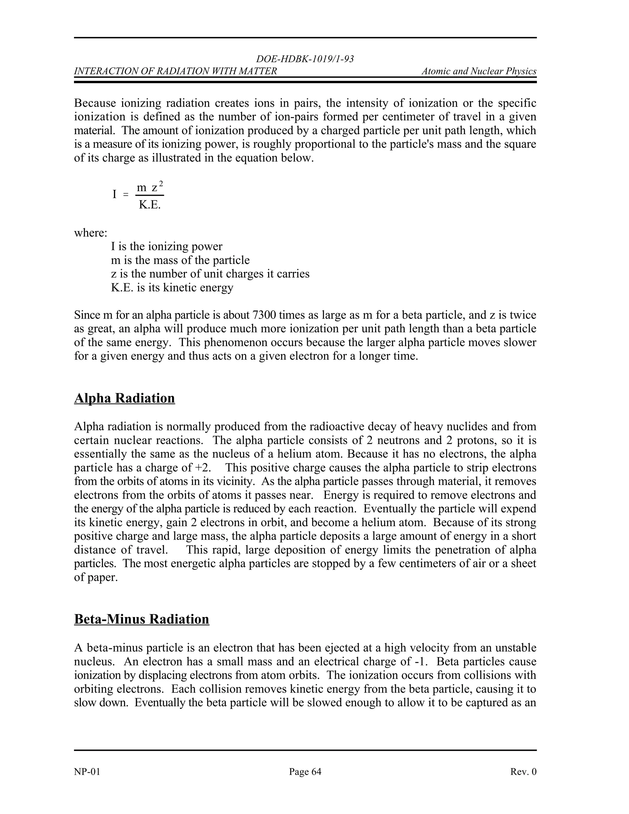DOE-HDBK-1019/1-93
Atomic and Nuclear Physics INTERACTION OF RADIATION WITH MATTER
INTERACTION OF RADIATION WITH MATTER
Different types of radiation interact with matter in widely different ways. A large,
massive, charged alpha particle cannot penetrate a piece of paper and even has
a limited range in dry air. A neutrino, at the other extreme, has a low
probability of interacting with any matter, even if it passed through the diameter
of the earth.
EO 5.1 DESCRIBE interactions of the following with matter:
a. Alpha particle c. Positron
b. Beta particle d. Neutron
EO 5.2 DESCRIBE the following ways that gamma radiation interacts
with matter:
a. Photoelectric effect
b. Compton scattering
c. Pair production
Interaction of Radiation With Matter
Radiation can be classified into two general groups, charged and uncharged; therefore, it may be
expected that interactions with matter fall into two general types. Charged particles directly
ionize the media through which they pass, while uncharged particles and photons can cause
ionization only indirectly or by secondary radiation.
A moving charged particle has an electrical field surrounding it, which interacts with the atomic
structure of the medium through which it is passing. This interaction decelerates the particle and
accelerates electrons in the atoms of the medium. The accelerated electrons may acquire enough
energy to escape from the parent atom. This process, whereby radiation strips off orbital
electrons, is called ionization. Uncharged moving particles have no electrical field, so they can
only lose energy and cause ionization by such means as collisions or scattering. A photon can
lose energy by the photoelectric effect, Compton effect, or pair production.
Rev. 0 Page 63 NP-01
 