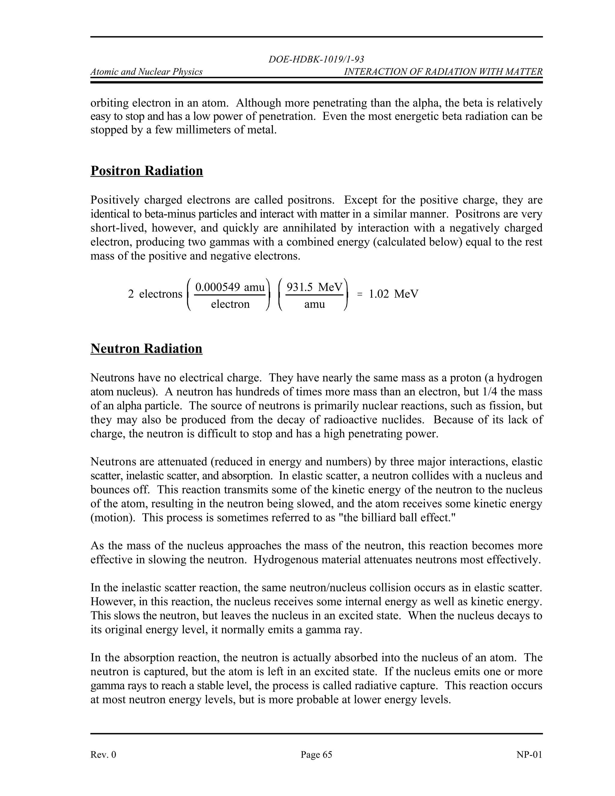 I
m z 2
K.E.
DOE-HDBK-1019/1-93
INTERACTION OF RADIATION WITH MATTER Atomic and Nuclear Physics
NP-01 Page 64 Rev. 0
Because ionizing radiation creates ions in pairs, the intensity of ionization or the specific
ionization is defined as the number of ion-pairs formed per centimeter of travel in a given
material. The amount of ionization produced by a charged particle per unit path length, which
is a measure of its ionizing power, is roughly proportional to the particle's mass and the square
of its charge as illustrated in the equation below.
where:
I is the ionizing power
m is the mass of the particle
z is the number of unit charges it carries
K.E. is its kinetic energy
Since m for an alpha particle is about 7300 times as large as m for a beta particle, and z is twice
as great, an alpha will produce much more ionization per unit path length than a beta particle
of the same energy. This phenomenon occurs because the larger alpha particle moves slower
for a given energy and thus acts on a given electron for a longer time.
Alpha Radiation
Alpha radiation is normally produced from the radioactive decay of heavy nuclides and from
certain nuclear reactions. The alpha particle consists of 2 neutrons and 2 protons, so it is
essentially the same as the nucleus of a helium atom. Because it has no electrons, the alpha
particle has a charge of +2. This positive charge causes the alpha particle to strip electrons
from the orbits of atoms in its vicinity. As the alpha particle passes through material, it removes
electrons from the orbits of atoms it passes near. Energy is required to remove electrons and
the energy of the alpha particle is reduced by each reaction. Eventually the particle will expend
its kinetic energy, gain 2 electrons in orbit, and become a helium atom. Because of its strong
positive charge and large mass, the alpha particle deposits a large amount of energy in a short
distance of travel. This rapid, large deposition of energy limits the penetration of alpha
particles. The most energetic alpha particles are stopped by a few centimeters of air or a sheet
of paper.
Beta-Minus Radiation
A beta-minus particle is an electron that has been ejected at a high velocity from an unstable
nucleus. An electron has a small mass and an electrical charge of -1. Beta particles cause
ionization by displacing electrons from atom orbits. The ionization occurs from collisions with
orbiting electrons. Each collision removes kinetic energy from the beta particle, causing it to
slow down. Eventually the beta particle will be slowed enough to allow it to be captured as an
 