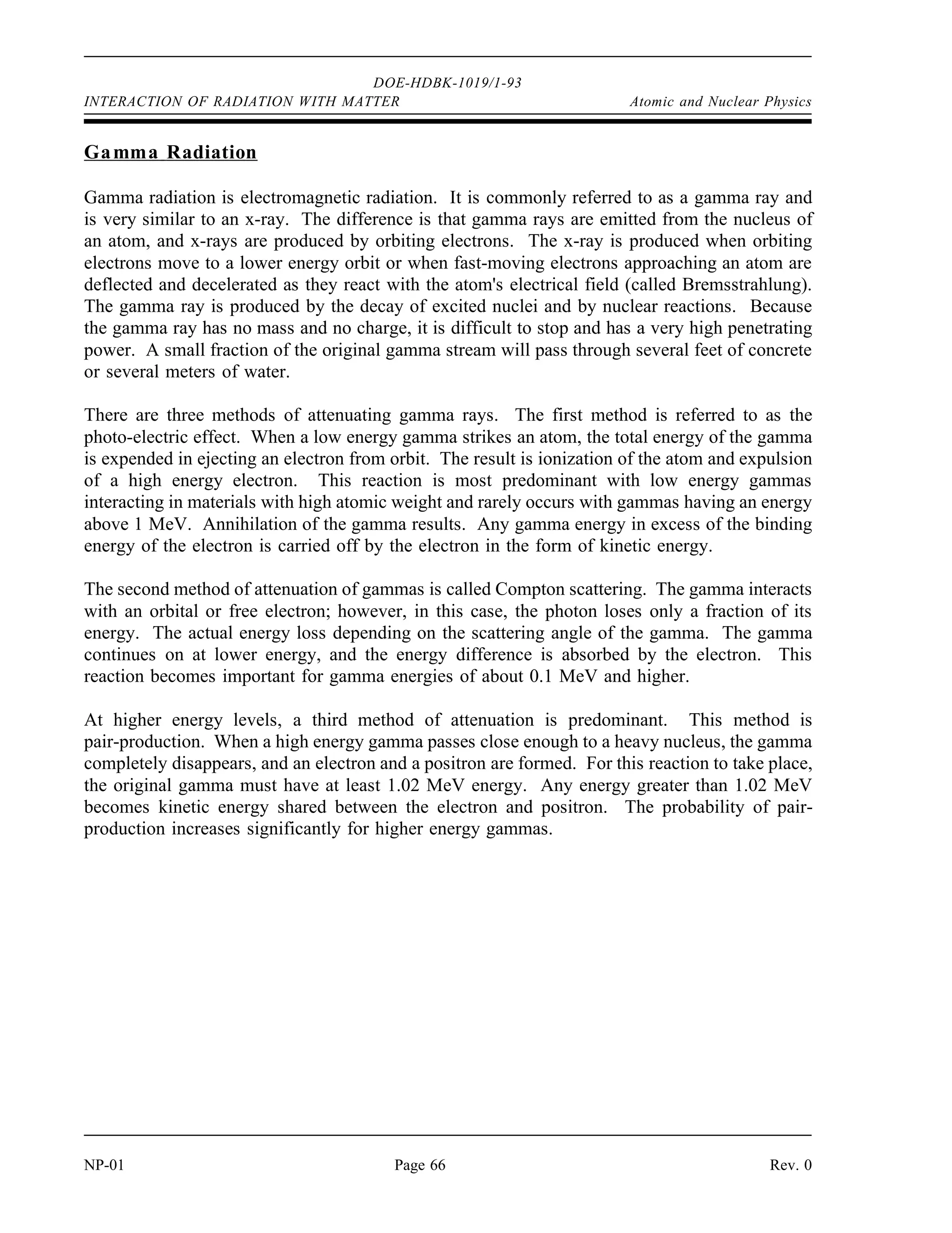 2 electrons
0.000549 amu
electron
931.5 MeV
amu
1.02 MeV
DOE-HDBK-1019/1-93
Atomic and Nuclear Physics INTERACTION OF RADIATION WITH MATTER
Rev. 0 Page 65 NP-01
orbiting electron in an atom. Although more penetrating than the alpha, the beta is relatively
easy to stop and has a low power of penetration. Even the most energetic beta radiation can be
stopped by a few millimeters of metal.
Positron Radiation
Positively charged electrons are called positrons. Except for the positive charge, they are
identical to beta-minus particles and interact with matter in a similar manner. Positrons are very
short-lived, however, and quickly are annihilated by interaction with a negatively charged
electron, producing two gammas with a combined energy (calculated below) equal to the rest
mass of the positive and negative electrons.
Neutron Radiation
Neutrons have no electrical charge. They have nearly the same mass as a proton (a hydrogen
atom nucleus). A neutron has hundreds of times more mass than an electron, but 1/4 the mass
of an alpha particle. The source of neutrons is primarily nuclear reactions, such as fission, but
they may also be produced from the decay of radioactive nuclides. Because of its lack of
charge, the neutron is difficult to stop and has a high penetrating power.
Neutrons are attenuated (reduced in energy and numbers) by three major interactions, elastic
scatter, inelastic scatter, and absorption. In elastic scatter, a neutron collides with a nucleus and
bounces off. This reaction transmits some of the kinetic energy of the neutron to the nucleus
of the atom, resulting in the neutron being slowed, and the atom receives some kinetic energy
(motion). This process is sometimes referred to as the billiard ball effect.
As the mass of the nucleus approaches the mass of the neutron, this reaction becomes more
effective in slowing the neutron. Hydrogenous material attenuates neutrons most effectively.
In the inelastic scatter reaction, the same neutron/nucleus collision occurs as in elastic scatter.
However, in this reaction, the nucleus receives some internal energy as well as kinetic energy.
This slows the neutron, but leaves the nucleus in an excited state. When the nucleus decays to
its original energy level, it normally emits a gamma ray.
In the absorption reaction, the neutron is actually absorbed into the nucleus of an atom. The
neutron is captured, but the atom is left in an excited state. If the nucleus emits one or more
gamma rays to reach a stable level, the process is called radiative capture. This reaction occurs
at most neutron energy levels, but is more probable at lower energy levels.
 