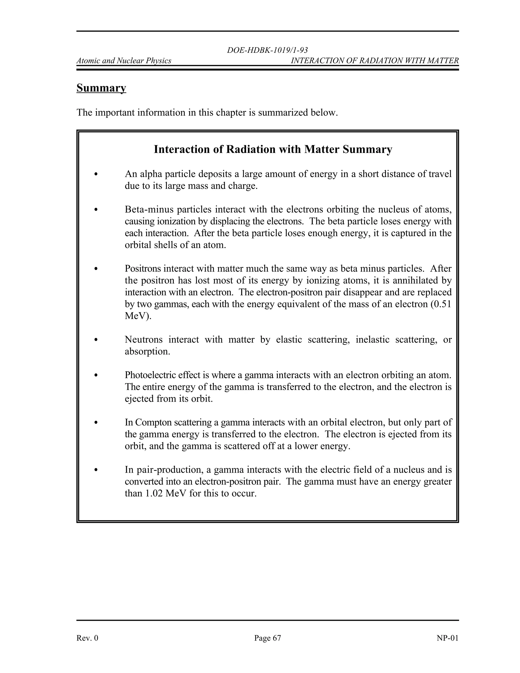 DOE-HDBK-1019/1-93
INTERACTION OF RADIATION WITH MATTER Atomic and Nuclear Physics
Gamma Radiation
Gamma radiation is electromagnetic radiation. It is commonly referred to as a gamma ray and
is very similar to an x-ray. The difference is that gamma rays are emitted from the nucleus of
an atom, and x-rays are produced by orbiting electrons. The x-ray is produced when orbiting
electrons move to a lower energy orbit or when fast-moving electrons approaching an atom are
deflected and decelerated as they react with the atom's electrical field (called Bremsstrahlung).
The gamma ray is produced by the decay of excited nuclei and by nuclear reactions. Because
the gamma ray has no mass and no charge, it is difficult to stop and has a very high penetrating
power. A small fraction of the original gamma stream will pass through several feet of concrete
or several meters of water.
There are three methods of attenuating gamma rays. The first method is referred to as the
photo-electric effect. When a low energy gamma strikes an atom, the total energy of the gamma
is expended in ejecting an electron from orbit. The result is ionization of the atom and expulsion
of a high energy electron. This reaction is most predominant with low energy gammas
interacting in materials with high atomic weight and rarely occurs with gammas having an energy
above 1 MeV. Annihilation of the gamma results. Any gamma energy in excess of the binding
energy of the electron is carried off by the electron in the form of kinetic energy.
The second method of attenuation of gammas is called Compton scattering. The gamma interacts
with an orbital or free electron; however, in this case, the photon loses only a fraction of its
energy. The actual energy loss depending on the scattering angle of the gamma. The gamma
continues on at lower energy, and the energy difference is absorbed by the electron. This
reaction becomes important for gamma energies of about 0.1 MeV and higher.
At higher energy levels, a third method of attenuation is predominant. This method is
pair-production. When a high energy gamma passes close enough to a heavy nucleus, the gamma
completely disappears, and an electron and a positron are formed. For this reaction to take place,
the original gamma must have at least 1.02 MeV energy. Any energy greater than 1.02 MeV
becomes kinetic energy shared between the electron and positron. The probability of pair-
production increases significantly for higher energy gammas.
NP-01 Page 66 Rev. 0
 