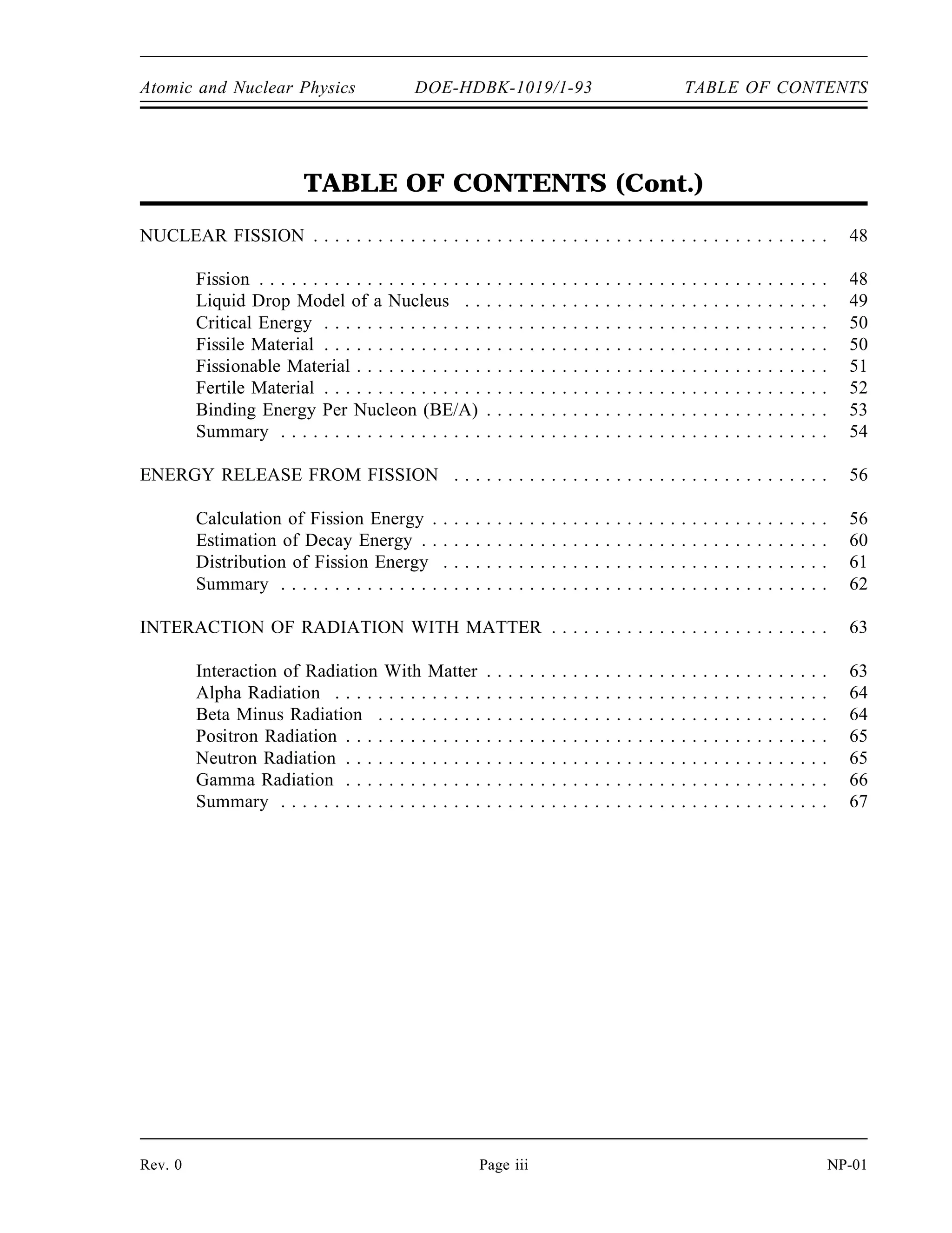 Atomic and Nuclear Physics DOE-HDBK-1019/1-93 TABLE OF CONTENTS
TABLE OF CONTENTS (Cont.)
NUCLEAR FISSION . . . . . . . . . . . . . . . . . . . . . . . . . . . . . . . . . . . . . . . . . . . . . . . . 48
Fission . . . . . . . . . . . . . . . . . . . . . . . . . . . . . . . . . . . . . . . . . . . . . . . . . . . . . 48
Liquid Drop Model of a Nucleus . . . . . . . . . . . . . . . . . . . . . . . . . . . . . . . . . . 49
Critical Energy . . . . . . . . . . . . . . . . . . . . . . . . . . . . . . . . . . . . . . . . . . . . . . . 50
Fissile Material . . . . . . . . . . . . . . . . . . . . . . . . . . . . . . . . . . . . . . . . . . . . . . . 50
Fissionable Material . . . . . . . . . . . . . . . . . . . . . . . . . . . . . . . . . . . . . . . . . . . . 51
Fertile Material . . . . . . . . . . . . . . . . . . . . . . . . . . . . . . . . . . . . . . . . . . . . . . . 52
Binding Energy Per Nucleon (BE/A) . . . . . . . . . . . . . . . . . . . . . . . . . . . . . . . . 53
Summary . . . . . . . . . . . . . . . . . . . . . . . . . . . . . . . . . . . . . . . . . . . . . . . . . . . 54
ENERGY RELEASE FROM FISSION . . . . . . . . . . . . . . . . . . . . . . . . . . . . . . . . . . . 56
Calculation of Fission Energy . . . . . . . . . . . . . . . . . . . . . . . . . . . . . . . . . . . . . 56
Estimation of Decay Energy . . . . . . . . . . . . . . . . . . . . . . . . . . . . . . . . . . . . . . 60
Distribution of Fission Energy . . . . . . . . . . . . . . . . . . . . . . . . . . . . . . . . . . . . 61
Summary . . . . . . . . . . . . . . . . . . . . . . . . . . . . . . . . . . . . . . . . . . . . . . . . . . . 62
INTERACTION OF RADIATION WITH MATTER . . . . . . . . . . . . . . . . . . . . . . . . . . 63
Interaction of Radiation With Matter . . . . . . . . . . . . . . . . . . . . . . . . . . . . . . . . 63
Alpha Radiation . . . . . . . . . . . . . . . . . . . . . . . . . . . . . . . . . . . . . . . . . . . . . . 64
Beta Minus Radiation . . . . . . . . . . . . . . . . . . . . . . . . . . . . . . . . . . . . . . . . . . 64
Positron Radiation . . . . . . . . . . . . . . . . . . . . . . . . . . . . . . . . . . . . . . . . . . . . . 65
Neutron Radiation . . . . . . . . . . . . . . . . . . . . . . . . . . . . . . . . . . . . . . . . . . . . . 65
Gamma Radiation . . . . . . . . . . . . . . . . . . . . . . . . . . . . . . . . . . . . . . . . . . . . . 66
Summary . . . . . . . . . . . . . . . . . . . . . . . . . . . . . . . . . . . . . . . . . . . . . . . . . . . 67
Rev. 0 Page iii NP-01
 