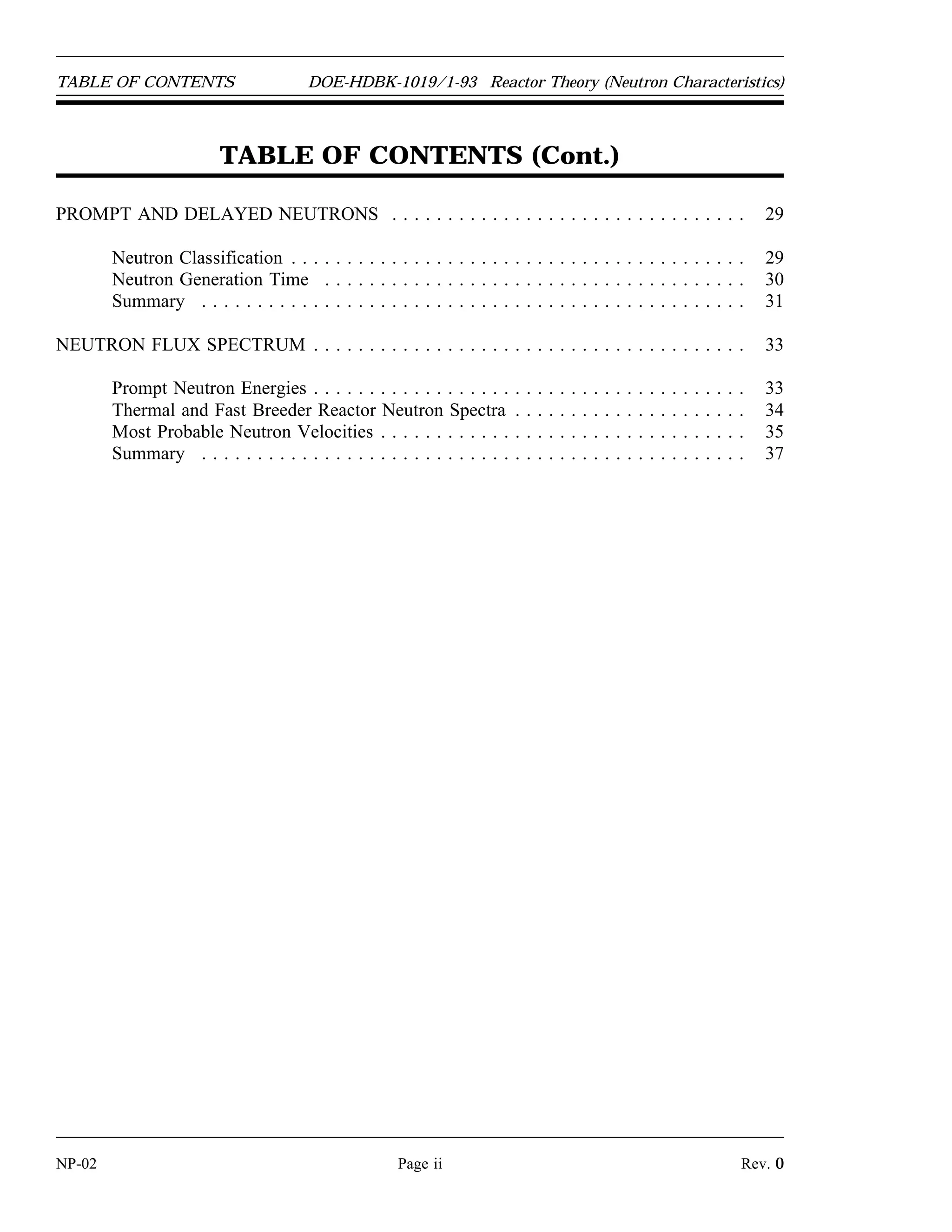 Reactor Theory (Neutron Characteristics) DOE-HDBK-1019/1-93 TABLE OF CONTENTS
TABLE OF CONTENTS
LIST OF FIGURES . . . . . . . . . . . . . . . . . . . . . . . . . . . . . . . . . . . . . . . . . . . . . . . . iii
LIST OF TABLES . . . . . . . . . . . . . . . . . . . . . . . . . . . . . . . . . . . . . . . . . . . . . . . . . iv
REFERENCES . . . . . . . . . . . . . . . . . . . . . . . . . . . . . . . . . . . . . . . . . . . . . . . . . . . v
OBJECTIVES . . . . . . . . . . . . . . . . . . . . . . . . . . . . . . . . . . . . . . . . . . . . . . . . . . . . vi
NEUTRON SOURCES . . . . . . . . . . . . . . . . . . . . . . . . . . . . . . . . . . . . . . . . . . . . . . 1
Neutron Sources . . . . . . . . . . . . . . . . . . . . . . . . . . . . . . . . . . . . . . . . . . . . . . 1
Intrinsic Neutron Sources . . . . . . . . . . . . . . . . . . . . . . . . . . . . . . . . . . . . . . . 1
Installed Neutron Sources . . . . . . . . . . . . . . . . . . . . . . . . . . . . . . . . . . . . . . . 3
Summary . . . . . . . . . . . . . . . . . . . . . . . . . . . . . . . . . . . . . . . . . . . . . . . . . . 4
NUCLEAR CROSS SECTIONS AND NEUTRON FLUX . . . . . . . . . . . . . . . . . . . . . . 5
Introduction . . . . . . . . . . . . . . . . . . . . . . . . . . . . . . . . . . . . . . . . . . . . . . . . . 6
Atom Density . . . . . . . . . . . . . . . . . . . . . . . . . . . . . . . . . . . . . . . . . . . . . . . 6
Cross Sections . . . . . . . . . . . . . . . . . . . . . . . . . . . . . . . . . . . . . . . . . . . . . . . 7
Mean Free Path . . . . . . . . . . . . . . . . . . . . . . . . . . . . . . . . . . . . . . . . . . . . . 10
Calculation of Macroscopic Cross Section and Mean Free Path . . . . . . . . . . . . . 11
Effects of Temperature on Cross Section . . . . . . . . . . . . . . . . . . . . . . . . . . . . 14
Neutron Flux . . . . . . . . . . . . . . . . . . . . . . . . . . . . . . . . . . . . . . . . . . . . . . . 15
Self-Shielding . . . . . . . . . . . . . . . . . . . . . . . . . . . . . . . . . . . . . . . . . . . . . . 16
Summary . . . . . . . . . . . . . . . . . . . . . . . . . . . . . . . . . . . . . . . . . . . . . . . . . 16
REACTION RATES . . . . . . . . . . . . . . . . . . . . . . . . . . . . . . . . . . . . . . . . . . . . . . . 18
Reaction Rates . . . . . . . . . . . . . . . . . . . . . . . . . . . . . . . . . . . . . . . . . . . . . . 18
Reactor Power Calculation . . . . . . . . . . . . . . . . . . . . . . . . . . . . . . . . . . . . . . 20
Relationship Between Neutron Flux and Reactor Power . . . . . . . . . . . . . . . . . . 21
Summary . . . . . . . . . . . . . . . . . . . . . . . . . . . . . . . . . . . . . . . . . . . . . . . . . 22
NEUTRON MODERATION . . . . . . . . . . . . . . . . . . . . . . . . . . . . . . . . . . . . . . . . . 23
Neutron Slowing Down and Thermalization . . . . . . . . . . . . . . . . . . . . . . . . . . 23
Macroscopic Slowing Down Power . . . . . . . . . . . . . . . . . . . . . . . . . . . . . . . . 26
Moderating Ratio . . . . . . . . . . . . . . . . . . . . . . . . . . . . . . . . . . . . . . . . . . . . 27
Summary . . . . . . . . . . . . . . . . . . . . . . . . . . . . . . . . . . . . . . . . . . . . . . . . . 28
Rev. 0 Page i NP-02
 