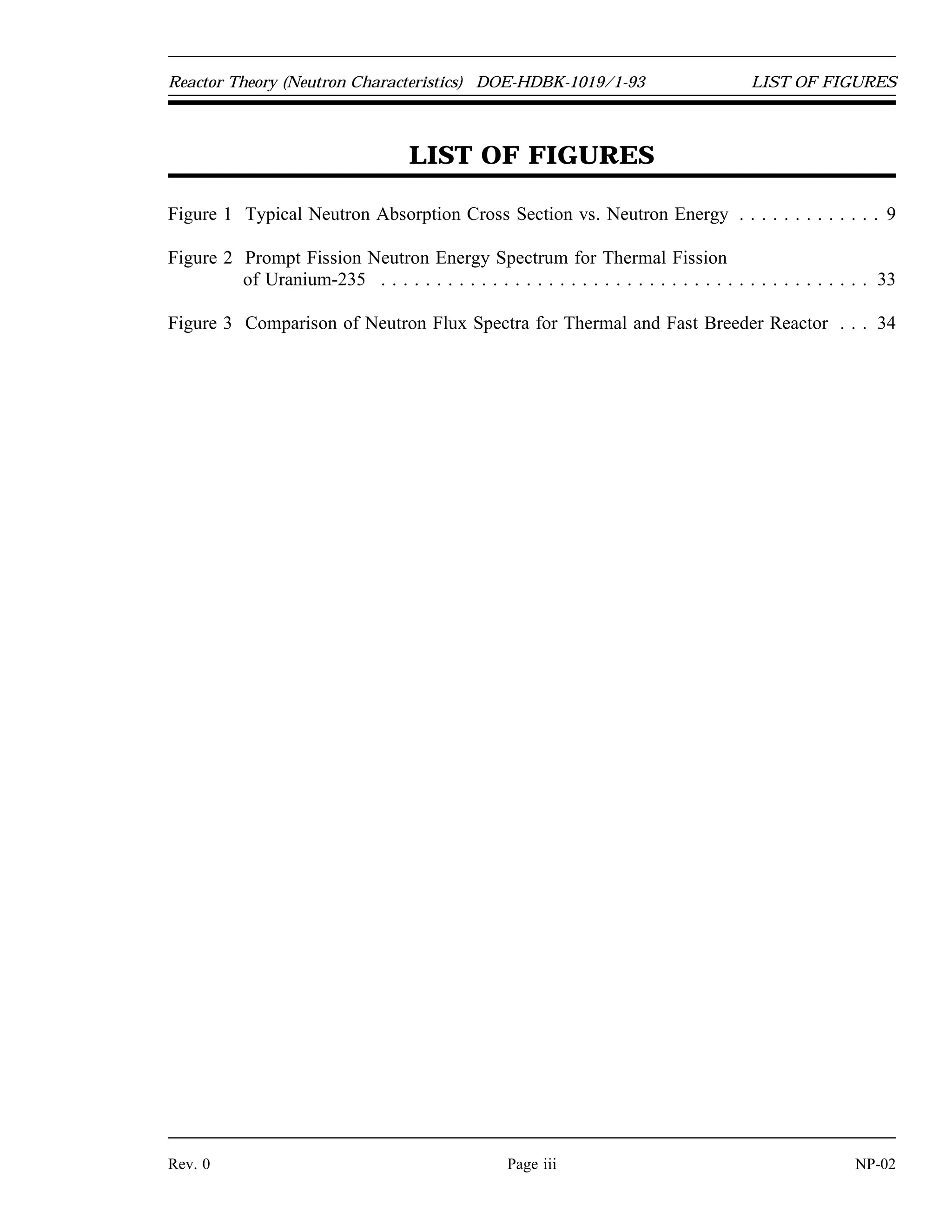 TABLE OF CONTENTS DOE-HDBK-1019/1-93 Reactor Theory (Neutron Characteristics)
TABLE OF CONTENTS (Cont.)
PROMPT AND DELAYED NEUTRONS . . . . . . . . . . . . . . . . . . . . . . . . . . . . . . . . 29
Neutron Classification . . . . . . . . . . . . . . . . . . . . . . . . . . . . . . . . . . . . . . . . . 29
Neutron Generation Time . . . . . . . . . . . . . . . . . . . . . . . . . . . . . . . . . . . . . . 30
Summary . . . . . . . . . . . . . . . . . . . . . . . . . . . . . . . . . . . . . . . . . . . . . . . . . 31
NEUTRON FLUX SPECTRUM . . . . . . . . . . . . . . . . . . . . . . . . . . . . . . . . . . . . . . . 33
Prompt Neutron Energies . . . . . . . . . . . . . . . . . . . . . . . . . . . . . . . . . . . . . . . 33
Thermal and Fast Breeder Reactor Neutron Spectra . . . . . . . . . . . . . . . . . . . . . 34
Most Probable Neutron Velocities . . . . . . . . . . . . . . . . . . . . . . . . . . . . . . . . . 35
Summary . . . . . . . . . . . . . . . . . . . . . . . . . . . . . . . . . . . . . . . . . . . . . . . . . 37
NP-02 Page ii Rev. 0
 