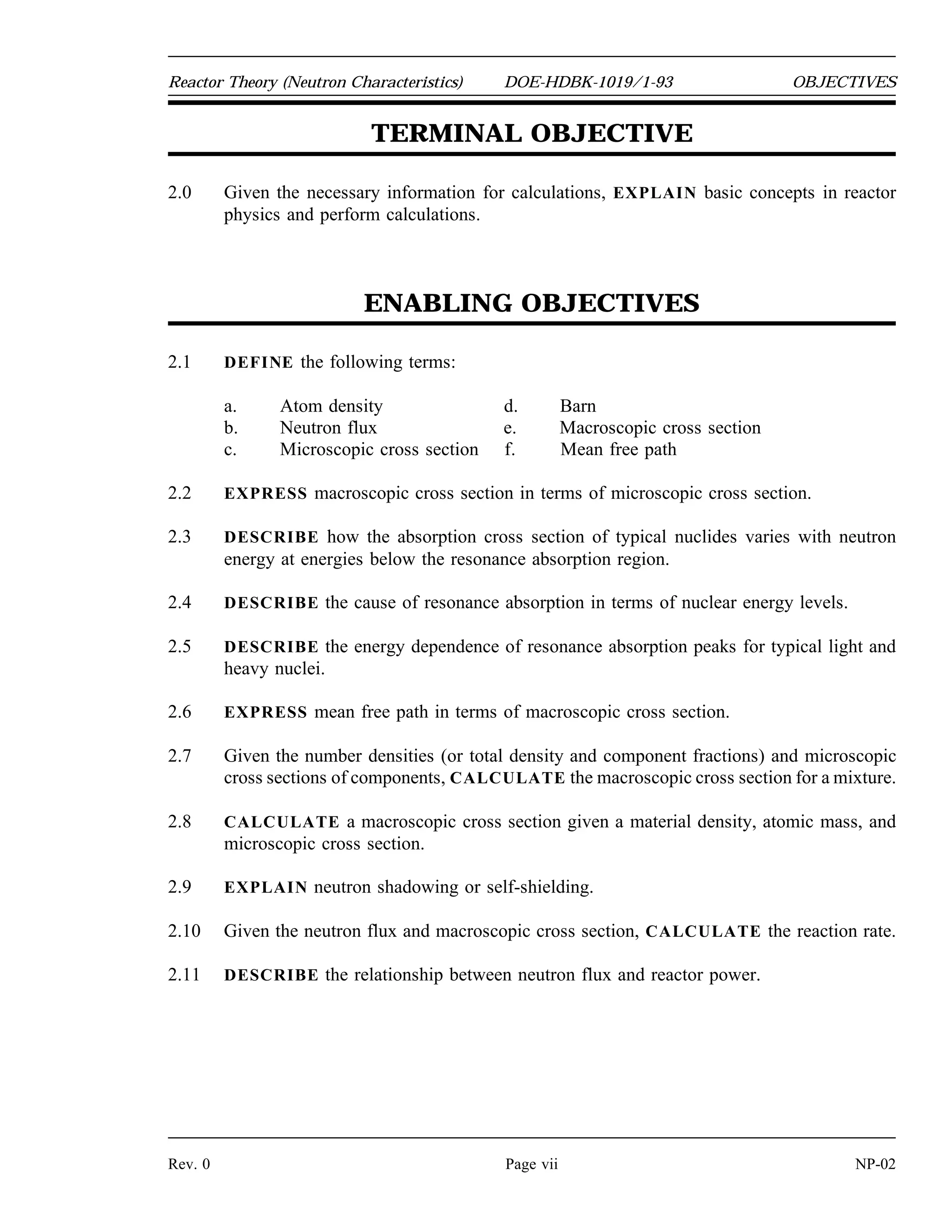 OBJECTIVES DOE-HDBK-1019/1-93 Reactor Theory (Neutron Characteristics)
TERMINAL OBJECTIVE
1.0 Without references, EXPLAIN how neutron sources produce neutrons.
ENABLING OBJECTIVES
1.1 DEFINE the following terms:
a. Intrinsic neutron source
b. Installed neutron source
1.2 LIST three examples of reactions that produce neutrons in intrinsic neutron sources.
1.3 LIST three examples of reactions that produce neutrons in installed neutron sources.
NP-02 Page vi Rev. 0
 