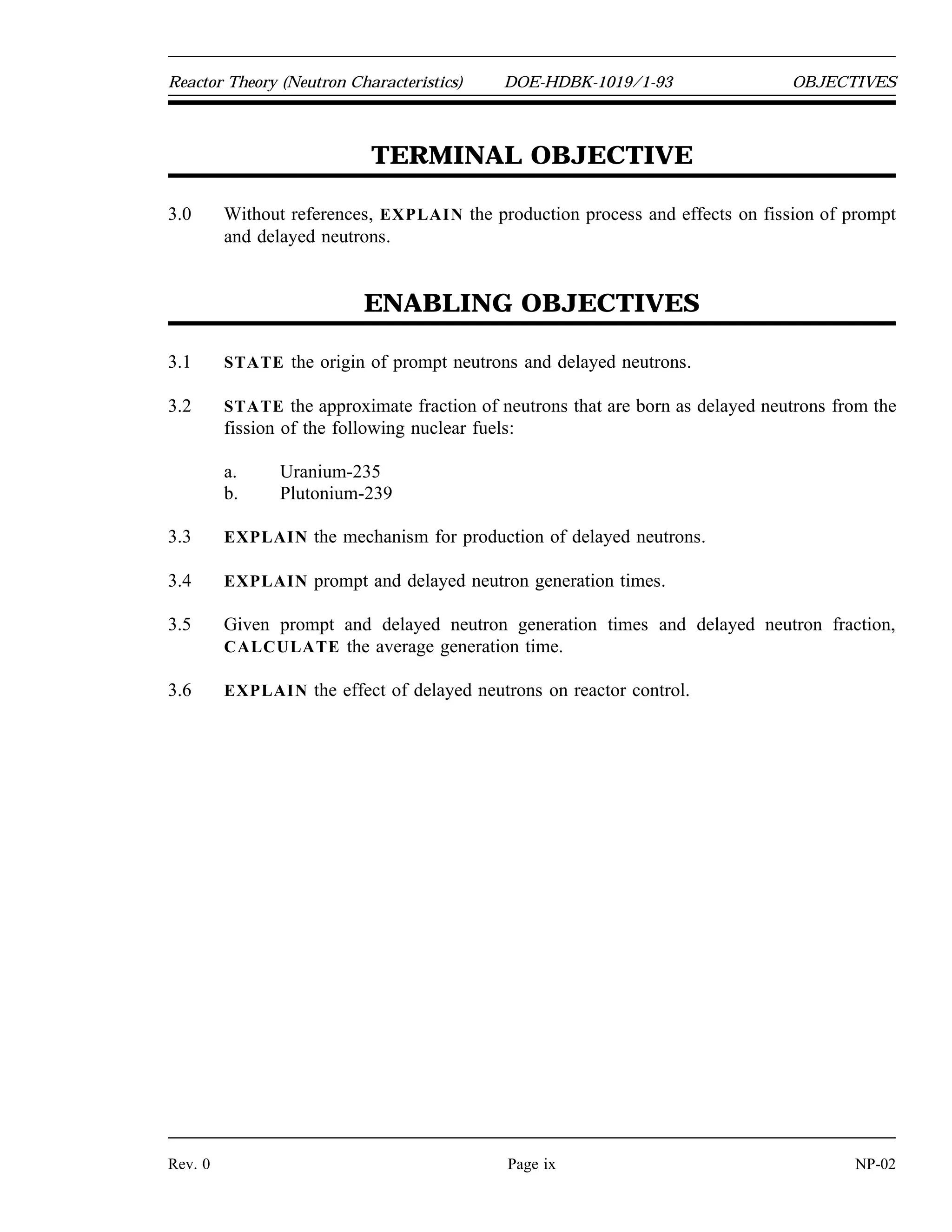 OBJECTIVES DOE-HDBK-1019/1-93 Reactor Theory (Neutron Characteristics)
ENABLING OBJECTIVES (Cont.)
2.12 DEFINE the following concepts:
a. Thermalization d. Average logarithmic energy decrement
b. Moderator e. Macroscopic slowing down power
c. Moderating ratio
2.13 LIST three desirable characteristics of a moderator.
2.14 Given an average fractional energy loss per collision, CALCULATE the energy loss after
a specified number of collisions.
NP-02 Page viii Rev. 0
 