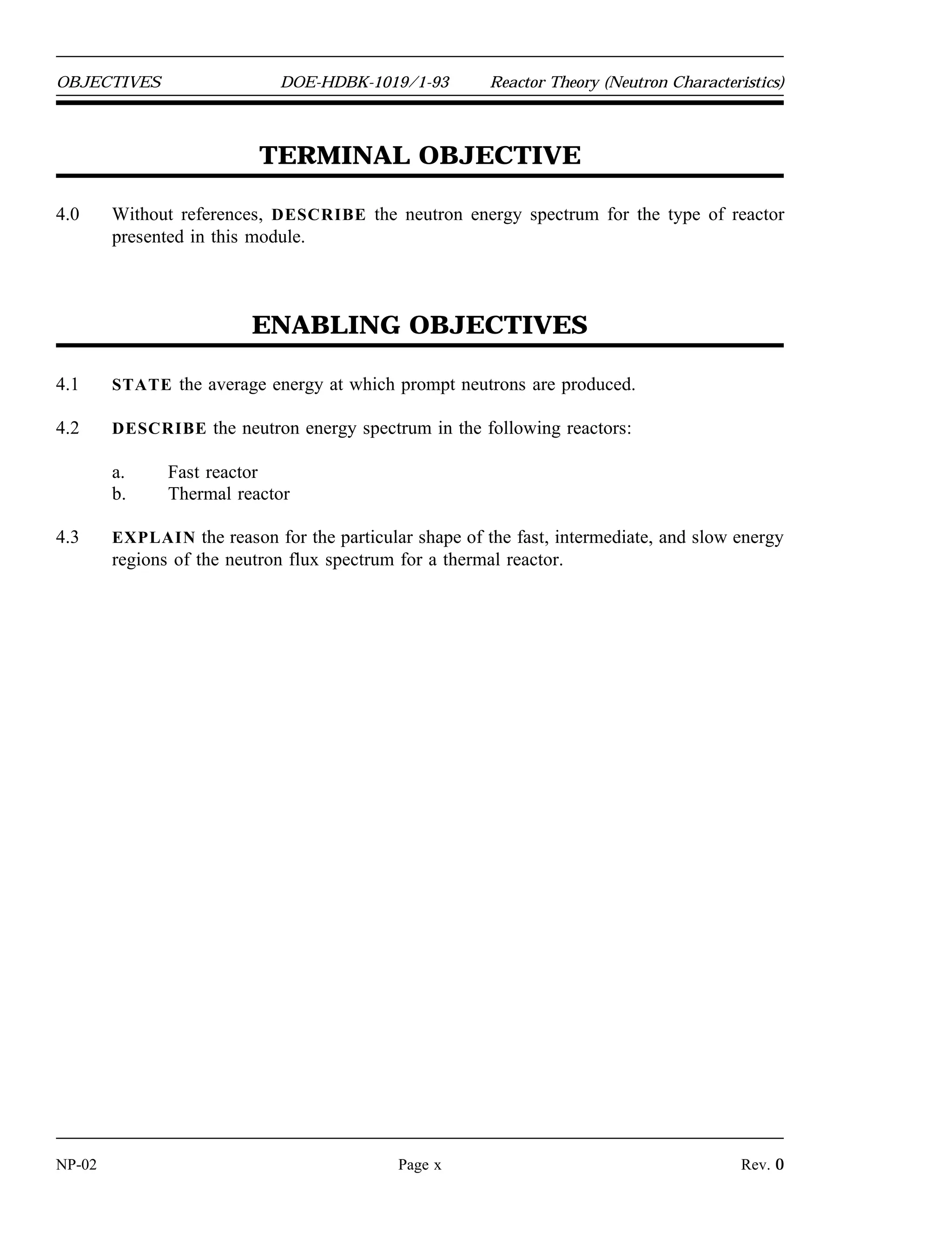 Reactor Theory (Neutron Characteristics) DOE-HDBK-1019/1-93 OBJECTIVES
TERMINAL OBJECTIVE
3.0 Without references, EXPLAIN the production process and effects on fission of prompt
and delayed neutrons.
ENABLING OBJECTIVES
3.1 STATE the origin of prompt neutrons and delayed neutrons.
3.2 STATE the approximate fraction of neutrons that are born as delayed neutrons from the
fission of the following nuclear fuels:
a. Uranium-235
b. Plutonium-239
3.3 EXPLAIN the mechanism for production of delayed neutrons.
3.4 EXPLAIN prompt and delayed neutron generation times.
3.5 Given prompt and delayed neutron generation times and delayed neutron fraction,
CALCULATE the average generation time.
3.6 EXPLAIN the effect of delayed neutrons on reactor control.
Rev. 0 Page ix NP-02
 