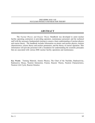 DOE-HDBK-1019/1-93
NUCLEAR PHYSICS AND REACTOR THEORY
ABSTRACT
The Nuclear Physics and Reactor Theory Handbook was developed to assist nuclear
facility operating contractors in providing operators, maintenance personnel, and the technical
staff with the necessary fundamentals training to ensure a basic understanding of nuclear physics
and reactor theory. The handbook includes information on atomic and nuclear physics; neutron
characteristics; reactor theory and nuclear parameters; and the theory of reactor operation. This
information will provide personnel with a foundation for understanding the scientific principles
that are associated with various DOE nuclear facility operations and maintenance.
Key Words: Training Material, Atomic Physics, The Chart of the Nuclides, Radioactivity,
Radioactive Decay, Neutron Interaction, Fission, Reactor Theory, Neutron Characteristics,
Neutron Life Cycle, Reactor Kinetics
Rev. 0 NP
 