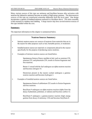 Reactor Theory (Neutron Characteristics) DOE-HDBK-1019/1-93 NEUTRON SOURCES
Rev. 0 Page 3 NP-02
There is an abundant supply of high energy gammas in a reactor that has been operated because
many of the fission products are gamma emitters. All water-cooled reactors have some
deuterium present in the coolant in the reactor core because a small fraction of natural hydrogen
is the isotope deuterium. The atom percentage of deuterium in the water ranges from close to
the naturally occurring value (0.015%) for light water reactors to above 90% deuterium for heavy
water reactors. Therefore, the required conditions for production of photoneutrons exist.
The supply of gamma rays decreases with time after shutdown as the gamma emitters decay;
therefore, the photoneutron production rate also decreases. In a few particular reactors,
additional D O (heavy water) may be added to the reactor to increase the production of
2
photoneutrons following a long shutdown period.
Installed Neutron Sources
Because intrinsic neutron sources can be relatively weak or dependent upon the recent power
history of the reactor, many reactors have artificial sources of neutrons installed. These neutron
sources ensure that shutdown neutron levels are high enough to be detected by the nuclear
instruments at all times. This provides a true picture of reactor conditions and any change in
these conditions. An installed neutron source is an assembly placed in or near the reactor for
the sole purpose of producing source neutrons.
One strong source of neutrons is the artificial nuclide californium-252, which emits neutrons at
the rate of about 2 x 10 neutrons per second per gram as the result of spontaneous fission.
12
Important drawbacks for some applications may be its high cost and its short half-life (2.65
years).
Many installed neutron sources use the (,n) reaction with beryllium. These sources are
composed of a mixture of metallic beryllium (100% beryllium-9) with a small quantity of an
alpha particle emitter, such as a compound of radium, polonium, or plutonium. The reaction
that occurs is shown below.
The beryllium is intimately (homogeneously) mixed with the alpha emitter and is usually
enclosed in a stainless steel capsule.
Another type of installed neutron source that is widely used is a photoneutron source that
employs the (,n) reaction with beryllium. Beryllium is used for photoneutron sources because
its stable isotope beryllium-9 has a weakly attached last neutron with a binding energy of only
1.66 MeV. Thus, a gamma ray with greater energy than 1.66 MeV can cause neutrons to be
ejected by the (,n) reaction as shown below.
 