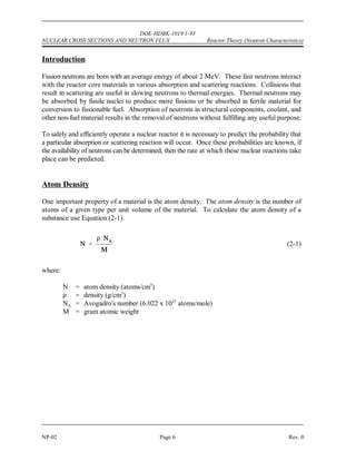 DOE-HDBK-1019/1-93
Reactor Theory (Neutron Characteristics) NUCLEAR CROSS SECTIONS AND NEUTRON FLUX
Rev. 0 Page 5 NP-02
NUCLEAR CROSS SECTIONS AND NEUTRON FLUX
To determine the frequency of neutron interactions, it is necessary to describe the
availability of neutrons to cause interaction and the probability of a neutron
interacting with material. The availability of neutrons and the probability of
interaction are quantified by the neutron flux and nuclear cross section.
EO 2.1 DEFINE the following terms:
a. Atom density d. Barn
b. Neutron flux e. Macroscopic cross section
c. Microscopic cross section f. Mean free path
EO 2.2 EXPRESS macroscopic cross section in terms of microscopic cross
section.
EO 2.3 DESCRIBE how the absorption cross section of typical nuclides
varies with neutron energy at energies below the resonance
absorption region.
EO 2.4 DESCRIBE the cause of resonance absorption in terms of nuclear
energy levels.
EO 2.5 DESCRIBE the energy dependence of resonance absorption peaks
for typical light and heavy nuclei.
EO 2.6 EXPRESS mean free path in terms of macroscopic cross section.
EO 2.7 Given the number densities (or total density and component
fractions) and microscopic cross sections of components,
CALCULATE the macroscopic cross section for a mixture.
EO 2.8 CALCULATE a macroscopic cross section given a material density,
atomic mass, and microscopic cross section.
EO 2.9 EXPLAIN neutron shadowing or self-shielding.
 
