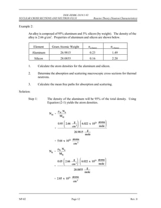 '




( 
 )


	

 	
DOE-HDBK-1019/1-93
Reactor Theory (Neutron Characteristics) NUCLEAR CROSS SECTIONS AND NEUTRON FLUX
Rev. 0 Page 11 NP-02
Calculation of Macroscopic Cross Section and Mean Free Path
Most materials are composed of several elements, and because most elements are composed of
several isotopes, most materials involve many cross sections, one for each isotope involved.
Therefore, to include all the isotopes within a given material, it is necessary to determine the
macroscopic cross section for each isotope and then sum all the individual macroscopic cross
sections. Equation (2-4) can be used to determine the macroscopic cross section for a composite
material.
* = N ) + N ) + N ) + ....... N ) (2-4)
1 1 2 2 3 3 n n
where:
N = the number of nuclei per cm of the n element
n
3 th
) = the microscopic cross section of the n element
n
th
The following example problems illustrate the calculation of the macroscopic cross section for
a single element and for combinations of materials.
Example 1:
Find the macroscopic thermal neutron absorption cross section for iron, which has a
density of 7.86 g/cm . The microscopic cross section for absorption of iron is 2.56 barns
3
and the gram atomic weight is 55.847 g.
Solution:
Step 1: Using Equation (2-1), calculate the atom density of iron.
Step 2: Use this atom density in Equation (2-2) to calculate the macroscopic
cross section.
 