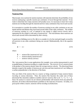 ) 
 )
) 
 )

 ( 
( 


DOE-HDBK-1019/1-93
NUCLEAR CROSS SECTIONS AND NEUTRON FLUX Reactor Theory (Neutron Characteristics)
NP-02 Page 14 Rev. 0
Effects of Temperature on Cross Section
As discussed, the microscopic absorption cross section varies significantly as neutron energy
varies. The microscopic cross sections provided on most charts and tables are measured for a
standard neutron velocity of 2200 meters/second, which corresponds to an ambient temperature
of 68(F. Therefore, if our material is at a higher temperature, the absorption cross section will
be lower than the value for 68(F, and any cross sections which involve absorption (for example,
) , ) , ) ) must be corrected for the existing temperature.
a c f
The following formula is used to correct microscopic cross sections for temperature. Although
the example illustrates absorption cross section, the same formula may be used to correct capture
and fission cross sections.
where:
) = microscopic cross section corrected for temperature
) = microscopic cross section at reference temperature (68(F or 20(C)
o
T = reference temperature (68(F) in degrees Rankine ((R) or Kelvin ((K)
o
T = temperature for which corrected value is being calculated
NOTE: When using this formula, all temperatures must be converted to (R or (K.
(R = (F + 460
(K = (C + 273
Example:
What is the value of ) for uranium-235 for thermal neutrons at 500(F? Uranium-235
f
has a ) of 583 barns at 68(F.
f
Solution:
 