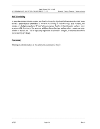 DOE-HDBK-1019/1-93
Reactor Theory (Neutron Characteristics) NUCLEAR CROSS SECTIONS AND NEUTRON FLUX
Rev. 0 Page 15 NP-02
Neutron Flux
Macroscopic cross sections for neutron reactions with materials determine the probability of one
neutron undergoing a specific reaction per centimeter of travel through that material. If one
wants to determine how many reactions will actually occur, it is necessary to know how many
neutrons are traveling through the material and how many centimeters they travel each second.
It is convenient to consider the number of neutrons existing in one cubic centimeter at any one
instant and the total distance they travel each second while in that cubic centimeter. The number
of neutrons existing in a cm of material at any instant is called neutron density and is
3
represented by the symbol n with units of neutrons/cm . The total distance these neutrons can
3
travel each second will be determined by their velocity.
A good way of defining neutron flux (1) is to consider it to be the total path length covered by
all neutrons in one cubic centimeter during one second. Mathematically, this is the equation
below.
1 = n v (2-5)
where:
1 = neutron flux (neutrons/cm -sec)
2
n = neutron density (neutrons/cm )
3
v = neutron velocity (cm/sec)
The term neutron flux in some applications (for example, cross section measurement) is used
as parallel beams of neutrons traveling in a single direction. The intensity (I) of a neutron beam
is the product of the neutron density times the average neutron velocity. The directional beam
intensity is equal to the number of neutrons per unit area and time (neutrons/cm -sec) falling on
2
a surface perpendicular to the direction of the beam.
One can think of the neutron flux in a reactor as being comprised of many neutron beams
traveling in various directions. Then, the neutron flux becomes the scalar sum of these
directional flux intensities (added as numbers and not vectors), that is, 1 = I + I + I +...I .
1 2 3 n
Since the atoms in a reactor do not interact preferentially with neutrons from any particular
direction, all of these directional beams contribute to the total rate of reaction. In reality, at a
given point within a reactor, neutrons will be traveling in all directions.
 