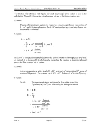 1 )
REACTION RATES DOE-HDBK-1019/1-93 Reactor Theory (Neutron Characteristics)
NP-02 Page 18 Rev. 0
REACTION RATES
It is possible to determine the rate at which a nuclear reaction will take place
based on the neutron flux, cross section for the interaction, and atom density of the
target. This relationship illustrates how a change in one of these items affects the
reaction rate.
EO 2.10 Given the neutron flux and macroscopic cross section,
CALCULATE the reaction rate.
EO 2.11 DESCRIBE the relationship between neutron flux and reactor
power.
Reaction Rates
If the total path length of all the neutrons in a cubic centimeter in a second is known, (neutron
flux (1)), and if the probability of having an interaction per centimeter path length is also known
(macroscopic cross section (*)), multiply them together to get the number of interactions taking
place in that cubic centimeter in one second. This value is known as the reaction rate and is
denoted by the symbol R. The reaction rate can be calculated by the equation shown below.
R = 1 * (2-6)
where:
R = reaction rate (reactions/sec)
1 = neutron flux (neutrons/cm -sec)
2
* = macroscopic cross section (cm )
-1
Substituting the fact that * = N ) into Equation (2-6) yields the equation below.
where:
) = microscopic cross section (cm )
2
N = atom density (atoms/cm )
3
 
