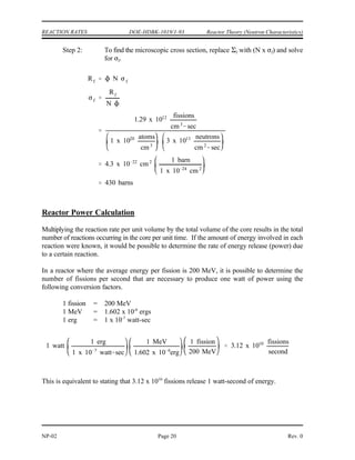 Rf f
1 x 1013 neutrons
cm2
sec
0.1 cm 1
1 x 1012 fissions
cm3
sec
Rf f
f
Rf
1.29 x 1012 fissions
cm3
sec
3 x 1013 neutrons
cm2
sec
0.043 cm 1
Reactor Theory (Neutron Characteristics) DOE-HDBK-1019/1-93 REACTION RATES
Rev. 0 Page 19 NP-02
The reaction rate calculated will depend on which macroscopic cross section is used in the
calculation. Normally, the reaction rate of greatest interest is the fission reaction rate.
Example:
If a one cubic centimeter section of a reactor has a macroscopic fission cross section of
0.1 cm , and if the thermal neutron flux is 10 neutrons/cm -sec, what is the fission rate
-1 13 2
in that cubic centimeter?
Solution:
In addition to using Equation (2-6) to determine the reaction rate based on the physical properties
of material, it is also possible to algebraically manipulate the equation to determine physical
properties if the reaction rate is known.
Example:
A reactor operating at a flux level of 3 x 10 neutrons/cm -sec contains 10 atoms of
13 2 20
uranium-235 per cm . The reaction rate is 1.29 x 10 fission/cm . Calculate and .
3 12 3
f f
Solution:
Step 1: The macroscopic cross section can be determined by solving
Equation (2-6) for and substituting the appropriate values.
f
 