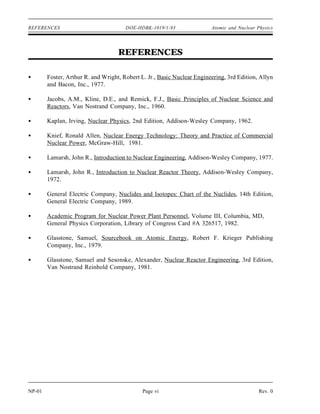 REFERENCES DOE-HDBK-1019/1-93 Atomic and Nuclear Physics
REFERENCES
Foster, Arthur R. and Wright, Robert L. Jr., Basic Nuclear Engineering, 3rd Edition, Allyn
and Bacon, Inc., 1977.
Jacobs, A.M., Kline, D.E., and Remick, F.J., Basic Principles of Nuclear Science and
Reactors, Van Nostrand Company, Inc., 1960.
Kaplan, Irving, Nuclear Physics, 2nd Edition, Addison-Wesley Company, 1962.
Knief, Ronald Allen, Nuclear Energy Technology: Theory and Practice of Commercial
Nuclear Power, McGraw-Hill, 1981.
Lamarsh, John R., Introduction to Nuclear Engineering, Addison-Wesley Company, 1977.
Lamarsh, John R., Introduction to Nuclear Reactor Theory, Addison-Wesley Company,
1972.
General Electric Company, Nuclides and Isotopes: Chart of the Nuclides, 14th Edition,
General Electric Company, 1989.
Academic Program for Nuclear Power Plant Personnel, Volume III, Columbia, MD,
General Physics Corporation, Library of Congress Card #A 326517, 1982.
Glasstone, Samuel, Sourcebook on Atomic Energy, Robert F. Krieger Publishing
Company, Inc., 1979.
Glasstone, Samuel and Sesonske, Alexander, Nuclear Reactor Engineering, 3rd Edition,
Van Nostrand Reinhold Company, 1981.
NP-01 Page vi Rev. 0
 