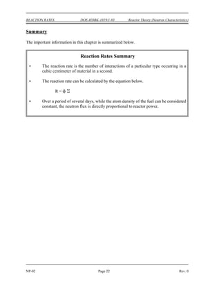 P th f V
3.12 x 1010 fissions
watt sec
Reactor Theory (Neutron Characteristics) DOE-HDBK-1019/1-93 REACTION RATES
Rev. 0 Page 21 NP-02
The power released in a reactor can be calculated based on Equation (2-6). Multiplying the
reaction rate by the volume of the reactor results in the total fission rate for the entire reactor.
Dividing by the number of fissions per watt-sec results in the power released by fission in the
reactor in units of watts. This relationship is shown mathematically in Equation (2-7) below.
(2-7)
where:
P = power (watts)
= thermal neutron flux (neutrons/cm -sec)
th
2
= macroscopic cross section for fission (cm )
f
-1
V = volume of core (cm )
3
Relationship Between Neutron Flux and Reactor Power
In an operating reactor the volume of the reactor is constant. Over a relatively short period of
time (days or weeks), the number density of the fuel atoms is also relatively constant. Since the
atom density and microscopic cross section are constant, the macroscopic cross section must also
be constant. Examining Equation (2-7), it is apparent that if the reactor volume and macroscopic
cross section are constant, then the reactor power and the neutron flux are directly proportional.
This is true for day-to-day operation. The neutron flux for a given power level will increase very
slowly over a period of months due to the burnup of the fuel and resulting decrease in atom
density and macroscopic cross section.
 