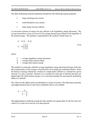 Reactor Theory (Neutron Characteristics) DOE-HDBK-1019/1-93 NEUTRON MODERATION
Rev. 0 Page 23 NP-02
NEUTRON MODERATION
In thermal reactors, the neutrons that cause fission are at a much lower energy
than the energy level at which they were born from fission. In this type of
reactor, specific materials must be included in the reactor design to reduce the
energy level of the neutrons in an efficient manner.
EO 2.12 DEFINE the following concepts:
a. Thermalization d. Average logarithmic energy decrement
b. Moderator e. Macroscopic slowing down power
c. Moderating ratio
EO 2.13 LIST three desirable characteristics of a moderator.
EO 2.14 Given an average fractional energy loss per collision,
CALCULATE the energy loss after a specified number of
collisions.
Neutron Slowing Down and Thermalization
Fission neutrons are produced at an average energy level of 2 MeV and immediately begin to
slow down as the result of numerous scattering reactions with a variety of target nuclei. After
a number of collisions with nuclei, the speed of a neutron is reduced to such an extent that it has
approximately the same average kinetic energy as the atoms (or molecules) of the medium in
which the neutron is undergoing elastic scattering. This energy, which is only a small fraction
of an electron volt at ordinary temperatures (0.025 eV at 20(C), is frequently referred to as the
thermal energy, since it depends upon the temperature. Neutrons whose energies have been
reduced to values in this region ( 1 eV) are designated thermal neutrons. The process of
reducing the energy of a neutron to the thermal region by elastic scattering is referred to as
thermalization, slowing down, or moderation. The material used for the purpose of thermalizing
neutrons is called a moderator. A good moderator reduces the speed of neutrons in a small
number of collisions, but does not absorb them to any great extent. Slowing the neutrons in as
few collisions as possible is desirable in order to reduce the amount of neutron leakage from the
core and also to reduce the number of resonance absorptions in non-fuel materials. Neutron
leakage and resonance absorption will be discussed in the next module.
 