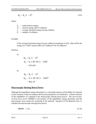 N
ln Ehigh ln Elow
ln
Ehigh
Elow
N
ln
Ehigh
Elow
ln
2 x 106
eV
0.025 eV
0.948
19.2 collisions
Reactor Theory (Neutron Characteristics) DOE-HDBK-1019/1-93 NEUTRON MODERATION
Rev. 0 Page 25 NP-02
Since represents the average logarithmic energy loss per collision, the total number of collisions
necessary for a neutron to lose a given amount of energy may be determined by dividing into
the difference of the natural logarithms of the energy range in question. The number of collisions
(N) to travel from any energy, E , to any lower energy, E , can be calculated as shown below.
high low
Example:
How many collisions are required to slow a neutron from an energy of 2 MeV to a
thermal energy of 0.025 eV, using water as the moderator? Water has a value of 0.948
for .
Solution:
Sometimes it is convenient, based upon information known, to work with an average fractional
energy loss per collision as opposed to an average logarithmic fraction. If the initial neutron
energy level and the average fractional energy loss per collision are known, the final energy level
for a given number of collisions may be computed using the following formula.
 