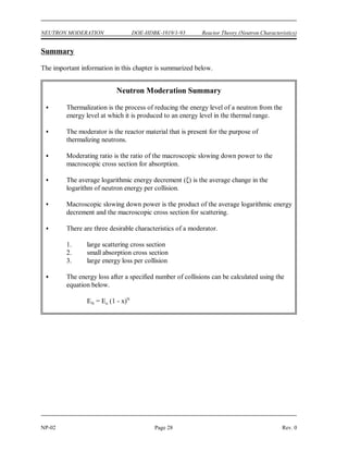 MR s
a
Reactor Theory (Neutron Characteristics) DOE-HDBK-1019/1-93 NEUTRON MODERATION
Rev. 0 Page 27 NP-02
Moderating Ratio
Macroscopic slowing down power indicates how rapidly a neutron will slow down in the material
in question, but it still does not fully explain the effectiveness of the material as a moderator. An
element such as boron has a high logarithmic energy decrement and a good slowing down power,
but it is a poor moderator because of its high probability of absorbing neutrons.
The most complete measure of the effectiveness of a moderator is the moderating ratio. The
moderating ratio is the ratio of the macroscopic slowing down power to the macroscopic cross
section for absorption. The higher the moderating ratio, the more effectively the material
performs as a moderator. Equation (2-11) shows how to calculate the moderating ratio of a
material.
(2-11)
Moderating properties of different materials are compared in Table 2.
TABLE 2
Moderating Properties of Materials
Material Collisions to Slowing Down
Number of Macroscopic
Thermalize Power
Moderating
Ratio
H O 0.927 19 1.425 62
2
D O 0.510 35 0.177 4830
2
Helium 0.427 42 9 x 10 51
-6
Beryllium 0.207 86 0.154 126
Boron 0.171 105 0.092 0.00086
Carbon 0.158 114 0.083 216
 