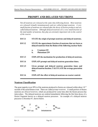 NEUTRON MODERATION DOE-HDBK-1019/1-93 Reactor Theory (Neutron Characteristics)
NP-02 Page 28 Rev. 0
Summary
The important information in this chapter is summarized below.
Neutron Moderation Summary
 Thermalization is the process of reducing the energy level of a neutron from the
energy level at which it is produced to an energy level in the thermal range.
 The moderator is the reactor material that is present for the purpose of
thermalizing neutrons.
 Moderating ratio is the ratio of the macroscopic slowing down power to the
macroscopic cross section for absorption.
 The average logarithmic energy decrement (!) is the average change in the
logarithm of neutron energy per collision.
 Macroscopic slowing down power is the product of the average logarithmic energy
decrement and the macroscopic cross section for scattering.
 There are three desirable characteristics of a moderator.
1. large scattering cross section
2. small absorption cross section
3. large energy loss per collision
 The energy loss after a specified number of collisions can be calculated using the
equation below.
E = E (1 - x)
N o
N
 