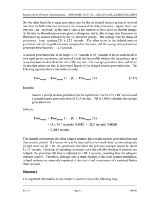 PROMPT AND DELAYED NEUTRONS DOE-HDBK-1019/1-93 Reactor Theory (Neutron Characteristics)
NP-02 Page 30 Rev. 0
For most applications, it is convenient to combine the known precursors into groups with
appropriately averaged properties. These groups vary somewhat depending on the fissile
material in use. Table 3 lists the characteristics for the six precursor groups resulting from
thermal fission of uranium-235. The fraction of all neutrons that are produced by each of these
precursors is called the delayed neutron fraction for that precursor. The total fraction of all
neutrons born as delayed neutrons is called the delayed neutron fraction (). The fraction of
delayed neutrons produced varies depending on the predominant fissile nuclide in use. The
delayed neutron fractions () for the fissile nuclides of most interest are as follows: uranium-233
(0.0026), uranium-235 (0.0065), uranium-238 (0.0148), and plutonium-239 (0.0021).
TABLE 3
Delayed Neutron Precursor Groups
for Thermal Fission in Uranium-235
Group
Half-Life Delayed Neutron Average Energy
(sec) Fraction (MeV)
1 55.7 0.00021 0.25
2 22.7 0.00142 0.46
3 6.2 0.00127 0.41
4 2.3 0.00257 0.45
5 0.61 0.00075 0.41
6 0.23 0.00027 -
Total - 0.0065 -
Neutron Generation Time
The neutron generation time is the time required for neutrons from one generation to cause the
fissions that produce the next generation of neutrons. The generation time for prompt neutrons
(5* - pronounced ell-star) is the total time from birth to rebirth. Three time intervals are
involved: (a) the time it takes a fast neutron to slow down to thermal energy, (b) the time the
now thermal neutron exists prior to absorption in fuel, and (c) the time required for a fissionable
nucleus to emit a fast neutron after neutron absorption.
Fast neutrons slow to thermal energies or leak out of the reactor in 10 seconds to 10 seconds,
-4 -6
depending on the moderator. In water moderated reactors, thermal neutrons tend to exist for
about 10 seconds before they are absorbed. Fission and fast neutron production following
-4
neutron absorption in a fissionable nucleus occurs in about 10 seconds. Thus, fast reactors
-13
have an 5* of about 10 seconds, while thermal reactors have an 5* of about 10 seconds + 10
-6 -6 -4
seconds, which is about 10 seconds to 10 seconds.
-4 -5
 