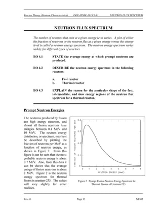 PROMPT AND DELAYED NEUTRONS DOE-HDBK-1019/1-93 Reactor Theory (Neutron Characteristics)
NP-02 Page 32 Rev. 0
Prompt and Delayed Neutrons Summary
 Prompt neutrons are released directly from fission within 10 seconds of the
-13
fission event.
 Delayed neutrons are released from the decay of fission products that are called
delayed neutron precursors. Delayed neutron precursors are grouped according to
half-life. Half-lives vary from fractions of a second to almost a minute.
 The fraction of neutrons born as delayed neutrons is different for different fuel
materials. Following are values for some common fuel materials.
Uranium-235 0.0065
Plutonium-239 0.0021
 Delayed neutrons are produced by a classification of fission products known as
delayed neutron precursors. When a delayed neutron precursor undergoes a
 decay, it results in an excited daughter nucleus which immediately ejects a
-
neutron. Therefore, these delayed neutrons appear with a half-life of the delayed
neutron precursor.
 The delayed neutron generation time is the total time from the birth of the fast
neutron to the emission of the delayed neutron in the next generation. Delayed
neutron generation times are dominated by the half-life of the delayed neutron
precursor. The average delayed neutron generation time is about 12.5 seconds.
 A prompt neutron generation time is the sum of the amount of time it takes a fast
neutron to thermalize, the amount of time the neutron exists as a thermal neutron
before it is absorbed, and the amount of time between a fissionable nuclide
absorbing a neutron and fission neutrons being released. Prompt neutron
generation time is about 5 x 10 seconds.
-5
 The average neutron generation time can be calculated from the prompt and
delayed neutron generation times and the delayed neutron fraction using
Equation (2-12).
 Delayed neutrons are responsible for the ability to control the rate at which power
can rise in a reactor. If only prompt neutrons existed, reactor control would not be
possible due to the rapid power changes.
 