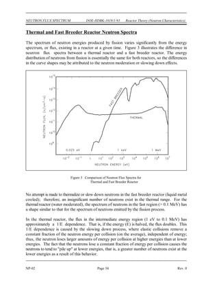Reactor Theory (Neutron Characteristics) DOE-HDBK-1019/1-93 NEUTRON FLUX SPECTRUM
Rev. 0 Page 33 NP-02
Figure 2 Prompt Fission Neutron Energy Spectrum for
Thermal Fission of Uranium-235
NEUTRON FLUX SPECTRUM
The number of neutrons that exist at a given energy level varies. A plot of either
the fraction of neutrons or the neutron flux at a given energy versus the energy
level is called a neutron energy spectrum. The neutron energy spectrum varies
widely for different types of reactors.
EO 4.1 STATE the average energy at which prompt neutrons are
produced.
EO 4.2 DESCRIBE the neutron energy spectrum in the following
reactors:
a. Fast reactor
b. Thermal reactor
EO 4.3 EXPLAIN the reason for the particular shape of the fast,
intermediate, and slow energy regions of the neutron flux
spectrum for a thermal reactor.
Prompt Neutron Energies
The neutrons produced by fission
are high energy neutrons, and
almost all fission neutrons have
energies between 0.1 MeV and
10 MeV. The neutron energy
distribution, or spectrum, may best
be described by plotting the
fraction of neutrons per MeV as a
function of neutron energy, as
shown in Figure 2. From this
figure it can be seen that the most
probable neutron energy is about
0.7 MeV. Also, from this data it
can be shown that the average
energy of fission neutrons is about
2 MeV. Figure 2 is the neutron
energy spectrum for thermal
fission in uranium-235. The values
will vary slightly for other
nuclides.
 