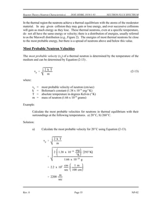 NEUTRON FLUX SPECTRUM DOE-HDBK-1019/1-93 Reactor Theory (Neutron Characteristics)
NP-02 Page 34 Rev. 0
Figure 3 Comparison of Neutron Flux Spectra for
Thermal and Fast Breeder Reactor
Thermal and Fast Breeder Reactor Neutron Spectra
The spectrum of neutron energies produced by fission varies significantly from the energy
spectrum, or flux, existing in a reactor at a given time. Figure 3 illustrates the difference in
neutron flux spectra between a thermal reactor and a fast breeder reactor. The energy
distribution of neutrons from fission is essentially the same for both reactors, so the differences
in the curve shapes may be attributed to the neutron moderation or slowing down effects.
No attempt is made to thermalize or slow down neutrons in the fast breeder reactor (liquid metal
cooled); therefore, an insignificant number of neutrons exist in the thermal range. For the
thermal reactor (water moderated), the spectrum of neutrons in the fast region ( 0.1 MeV) has
a shape similar to that for the spectrum of neutrons emitted by the fission process.
In the thermal reactor, the flux in the intermediate energy region (1 eV to 0.1 MeV) has
approximately a 1/E dependence. That is, if the energy (E) is halved, the flux doubles. This
1/E dependence is caused by the slowing down process, where elastic collisions remove a
constant fraction of the neutron energy per collision (on the average), independent of energy;
thus, the neutron loses larger amounts of energy per collision at higher energies than at lower
energies. The fact that the neutrons lose a constant fraction of energy per collision causes the
neutrons to tend to pile up at lower energies, that is, a greater number of neutrons exist at the
lower energies as a result of this behavior.
 