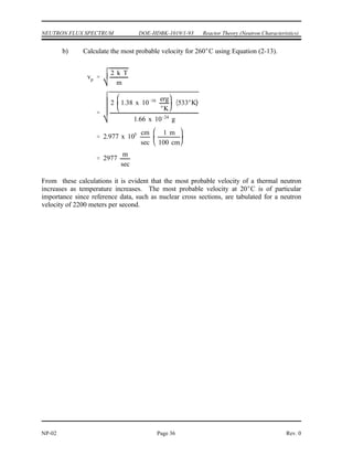 vp
2 k T
m
vp
2 k T
m
2 1.38 x 10 16 erg
K
293 K
1.66 x 10 24
g
2.2 x 105 cm
sec
1 m
100 cm
2200
m
sec
Reactor Theory (Neutron Characteristics) DOE-HDBK-1019/1-93 NEUTRON FLUX SPECTRUM
Rev. 0 Page 35 NP-02
In the thermal region the neutrons achieve a thermal equilibrium with the atoms of the moderator
material. In any given collision they may gain or lose energy, and over successive collisions
will gain as much energy as they lose. These thermal neutrons, even at a specific temperature,
do not all have the same energy or velocity; there is a distribution of energies, usually referred
to as the Maxwell distribution (e.g., Figure 2). The energies of most thermal neutrons lie close
to the most probable energy, but there is a spread of neutrons above and below this value.
Most Probable Neutron Velocities
The most probable velocity (v ) of a thermal neutron is determined by the temperature of the
p
medium and can be determined by Equation (2-13) .
(2-13)
where:
v = most probable velocity of neutron (cm/sec)
p
k = Boltzman's constant (1.38 x 10 erg/ K)
-16
T = absolute temperature in degrees Kelvin ( K)
m = mass of neutron (1.66 x 10 grams)
-24
Example:
Calculate the most probable velocities for neutrons in thermal equilibrium with their
surroundings at the following temperatures. a) 20 C, b) 260 C.
Solution:
a) Calculate the most probable velocity for 20 C using Equation (2-13).
 