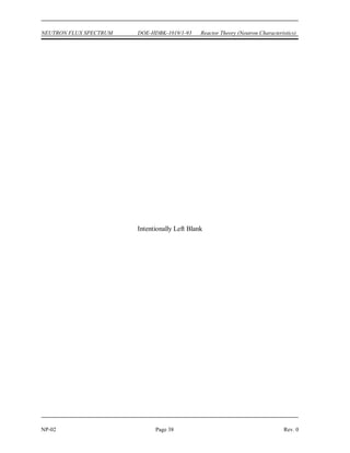 Reactor Theory (Neutron Characteristics) DOE-HDBK-1019/1-93 NEUTRON FLUX SPECTRUM
Rev. 0 Page 37 NP-02
Neutron Flux Spectrum Summary
 Prompt neutrons are born at energies between 0.1 MeV and 10 MeV. The
average prompt neutron energy is about 2 MeV.
 Fast reactors have a neutron energy spectrum that has the same shape as the
prompt neutron energy spectrum.
 Thermal reactors have a neutron energy spectrum that has two pronounced
peaks, one in the thermal energy region where the neutrons are in thermal
equilibrium with the core materials and another in the fast region at energies
where neutrons are produced. The flux in the intermediate region (1 eV to
0.1 MeV) has a roughly 1/E dependence.
 The neutron flux spectrum for the fast energy region of a thermal reactor has a
shape similar to that of the spectrum of neutrons emitted by the fission process.
 The reason for the 1/E flux dependence at intermediate energy levels in a
thermal reactor is due to the neutrons' tendency to lose a constant fraction of
energy per collision. Since the neutrons lose a greater amount at the higher
energies, the neutrons tend to pile up at lower energies where they lose less
energy per collision.
 The neutron flux spectrum for the slow region of a thermal reactor contains a
peak at the energy where the neutrons are in thermal equilibrium with the atoms
of the surrounding material.
Summary
The important information in this chapter is summarized below.
 