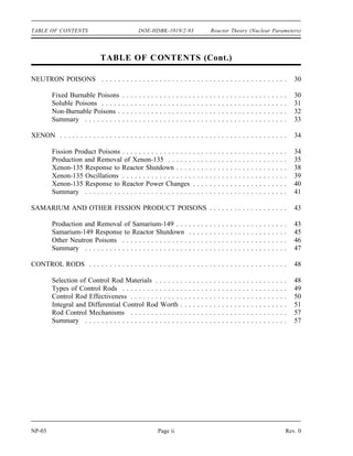 Reactor Theory (Nuclear Parameters) DOE-HDBK-1019/2-93 TABLE OF CONTENTS
TABLE OF CONTENTS
LIST OF FIGURES . . . . . . . . . . . . . . . . . . . . . . . . . . . . . . . . . . . . . . . . . . . . . . . . iii
LIST OF TABLES . . . . . . . . . . . . . . . . . . . . . . . . . . . . . . . . . . . . . . . . . . . . . . . . . iv
REFERENCES . . . . . . . . . . . . . . . . . . . . . . . . . . . . . . . . . . . . . . . . . . . . . . . . . . . v
OBJECTIVES . . . . . . . . . . . . . . . . . . . . . . . . . . . . . . . . . . . . . . . . . . . . . . . . . . . . vi
NEUTRON LIFE CYCLE . . . . . . . . . . . . . . . . . . . . . . . . . . . . . . . . . . . . . . . . . . . . 1
Infinite Multiplication Factor, k∞ . . . . . . . . . . . . . . . . . . . . . . . . . . . . . . . . . . . . 2
Four Factor Formula . . . . . . . . . . . . . . . . . . . . . . . . . . . . . . . . . . . . . . . . . . . 2
Fast Fission Factor, ( ) . . . . . . . . . . . . . . . . . . . . . . . . . . . . . . . . . . . . . . . . . 3
Resonance Escape Probability, (p) . . . . . . . . . . . . . . . . . . . . . . . . . . . . . . . . . 3
Thermal Utilization Factor, (f) . . . . . . . . . . . . . . . . . . . . . . . . . . . . . . . . . . . . 4
Reproduction Factor, (η) . . . . . . . . . . . . . . . . . . . . . . . . . . . . . . . . . . . . . . . . 6
Effective Multiplication Factor . . . . . . . . . . . . . . . . . . . . . . . . . . . . . . . . . . . . 8
Fast Non-Leakage Probability ( f) . . . . . . . . . . . . . . . . . . . . . . . . . . . . . . . . . 9
Thermal Non-Leakage Probability ( t) . . . . . . . . . . . . . . . . . . . . . . . . . . . . . . . 9
Six Factor Formula . . . . . . . . . . . . . . . . . . . . . . . . . . . . . . . . . . . . . . . . . . . 10
Neutron Life Cycle of a Fast Reactor . . . . . . . . . . . . . . . . . . . . . . . . . . . . . . 14
Summary . . . . . . . . . . . . . . . . . . . . . . . . . . . . . . . . . . . . . . . . . . . . . . . . . 14
REACTIVITY . . . . . . . . . . . . . . . . . . . . . . . . . . . . . . . . . . . . . . . . . . . . . . . . . . . 17
Application of the Effective Multiplication Factor . . . . . . . . . . . . . . . . . . . . . . 17
Reactivity . . . . . . . . . . . . . . . . . . . . . . . . . . . . . . . . . . . . . . . . . . . . . . . . . 18
Units of Reactivity . . . . . . . . . . . . . . . . . . . . . . . . . . . . . . . . . . . . . . . . . . . 19
Reactivity Coefficients and Reactivity Defects . . . . . . . . . . . . . . . . . . . . . . . . 21
Summary . . . . . . . . . . . . . . . . . . . . . . . . . . . . . . . . . . . . . . . . . . . . . . . . . 22
REACTIVITY COEFFICIENTS . . . . . . . . . . . . . . . . . . . . . . . . . . . . . . . . . . . . . . . 23
Moderator Effects . . . . . . . . . . . . . . . . . . . . . . . . . . . . . . . . . . . . . . . . . . . . 24
Moderator Temperature Coefficient . . . . . . . . . . . . . . . . . . . . . . . . . . . . . . . . 26
Fuel Temperature Coefficient . . . . . . . . . . . . . . . . . . . . . . . . . . . . . . . . . . . . 26
Pressure Coefficient . . . . . . . . . . . . . . . . . . . . . . . . . . . . . . . . . . . . . . . . . . 27
Void Coefficient . . . . . . . . . . . . . . . . . . . . . . . . . . . . . . . . . . . . . . . . . . . . . 27
Summary . . . . . . . . . . . . . . . . . . . . . . . . . . . . . . . . . . . . . . . . . . . . . . . . . 28
Rev. 0 Page i NP-03
 