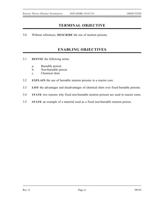 OBJECTIVES DOE-HDBK-1019/2-93 Reactor Theory (Nuclear Parameters)
TERMINAL OBJECTIVE
2.0 From memory, EXPLAIN how reactivity varies with the thermodynamic properties of
the moderator and the fuel.
ENABLING OBJECTIVES
2.1 EXPLAIN the conditions of over moderation and under moderation.
2.2 EXPLAIN why many reactors are designed to be operated in an under moderated
condition.
2.3 STATE the effect that a change in moderator temperature will have on the moderator to
fuel ratio.
2.4 DEFINE the temperature coefficient of reactivity.
2.5 EXPLAIN why a negative temperature coefficient of reactivity is desirable.
2.6 EXPLAIN why the fuel temperature coefficient is more effective than the moderator
temperature coefficient in terminating a rapid power rise.
2.7 EXPLAIN the concept of Doppler broadening of resonance absorption peaks.
2.8 LIST two nuclides that are present in some types of reactor fuel assemblies that have
significant resonance absorption peaks.
2.9 DEFINE the pressure coefficient of reactivity.
2.10 EXPLAIN why the pressure coefficient of reactivity is usually negligible in a reactor
cooled and moderated by a subcooled liquid.
2.11 DEFINE the void coefficient of reactivity.
2.12 IDENTIFY the moderator conditions under which the void coefficient of reactivity
becomes significant.
NP-03 Page viii Rev. 0
 